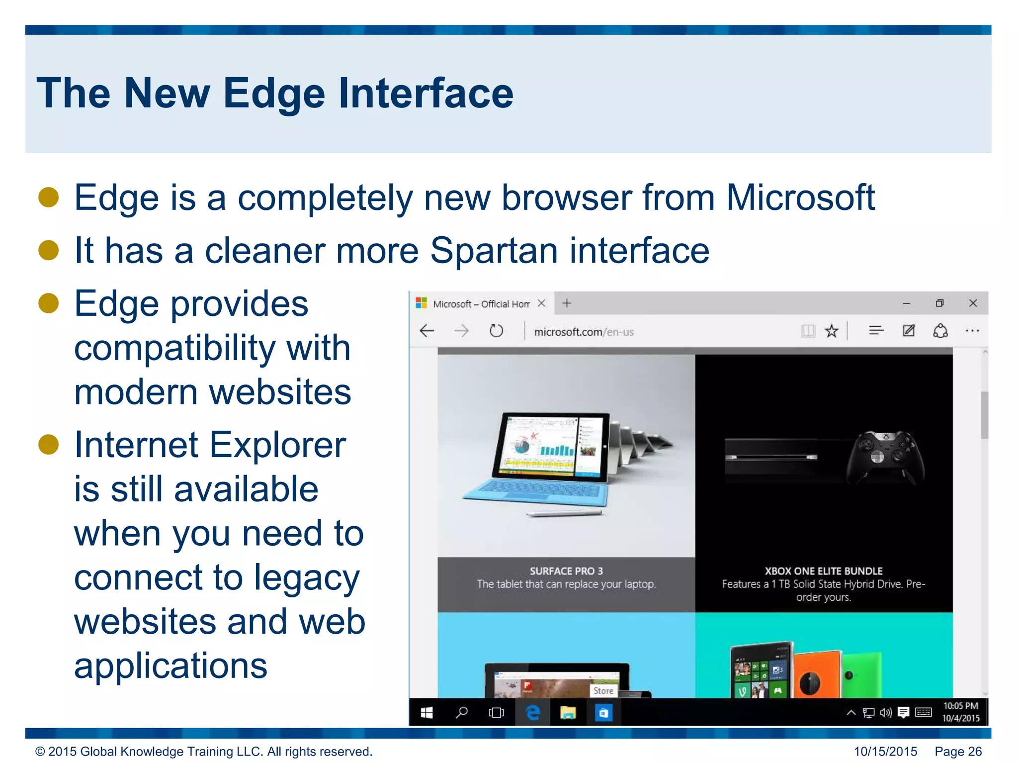 © 2015 Global Knowledge Training LLC. All rights reserved. 10/15/2015 Page 26
The New Edge Interface
 Edge is a completely new browser from Microsoft
 It has a cleaner more Spartan interface
 Edge provides
compatibility with
modern websites
 Internet Explorer
is still available
when you need to
connect to legacy
websites and web
applications
 