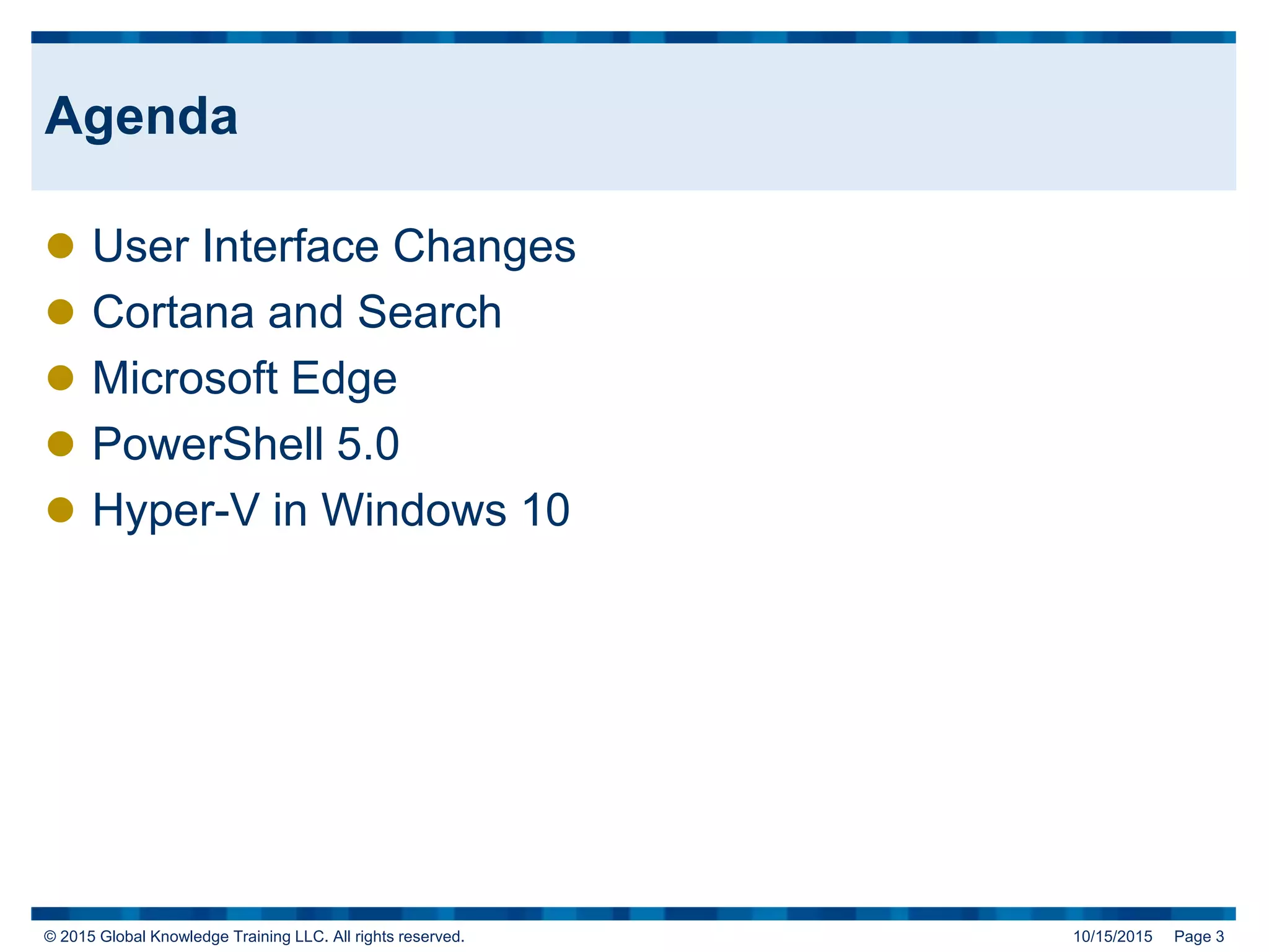 © 2015 Global Knowledge Training LLC. All rights reserved. 10/15/2015 Page 3
Agenda
 User Interface Changes
 Cortana and Search
 Microsoft Edge
 PowerShell 5.0
 Hyper-V in Windows 10
 