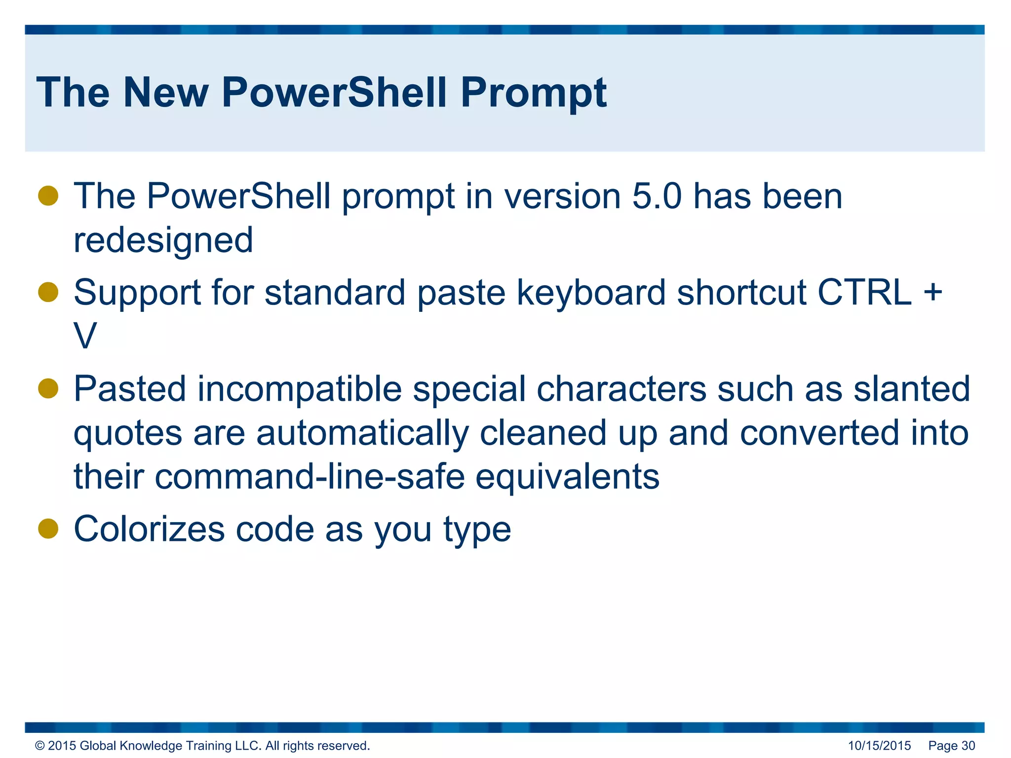 © 2015 Global Knowledge Training LLC. All rights reserved. 10/15/2015 Page 30
The New PowerShell Prompt
 The PowerShell prompt in version 5.0 has been
redesigned
 Support for standard paste keyboard shortcut CTRL +
V
 Pasted incompatible special characters such as slanted
quotes are automatically cleaned up and converted into
their command-line-safe equivalents
 Colorizes code as you type
 