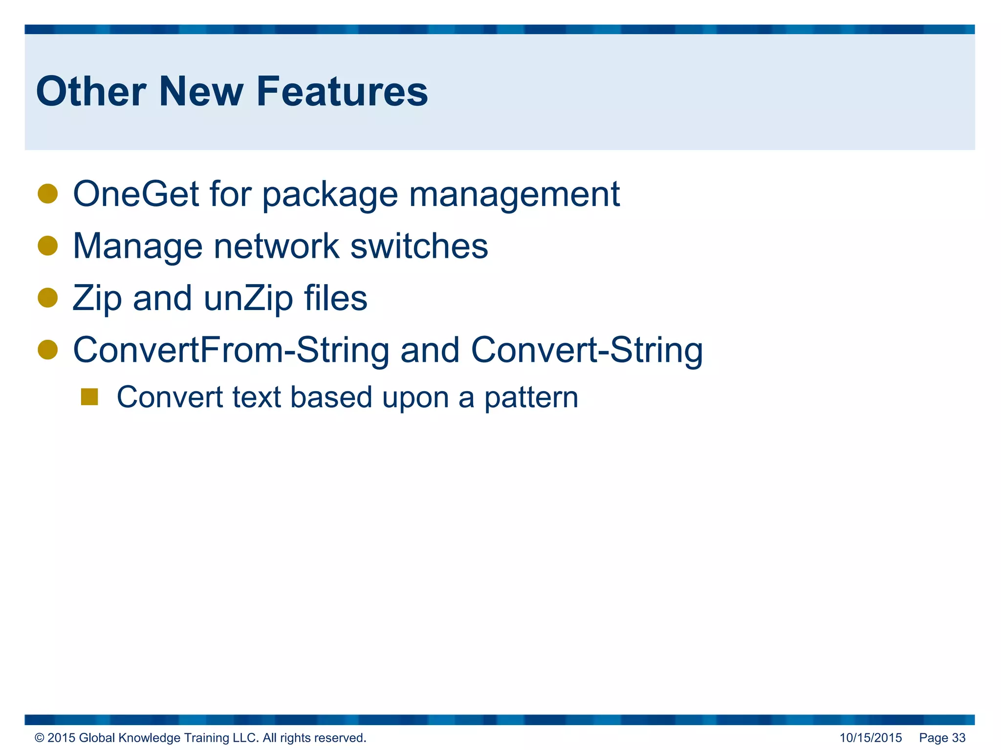 © 2015 Global Knowledge Training LLC. All rights reserved. 10/15/2015 Page 33
Other New Features
 OneGet for package management
 Manage network switches
 Zip and unZip files
 ConvertFrom-String and Convert-String
 Convert text based upon a pattern
 