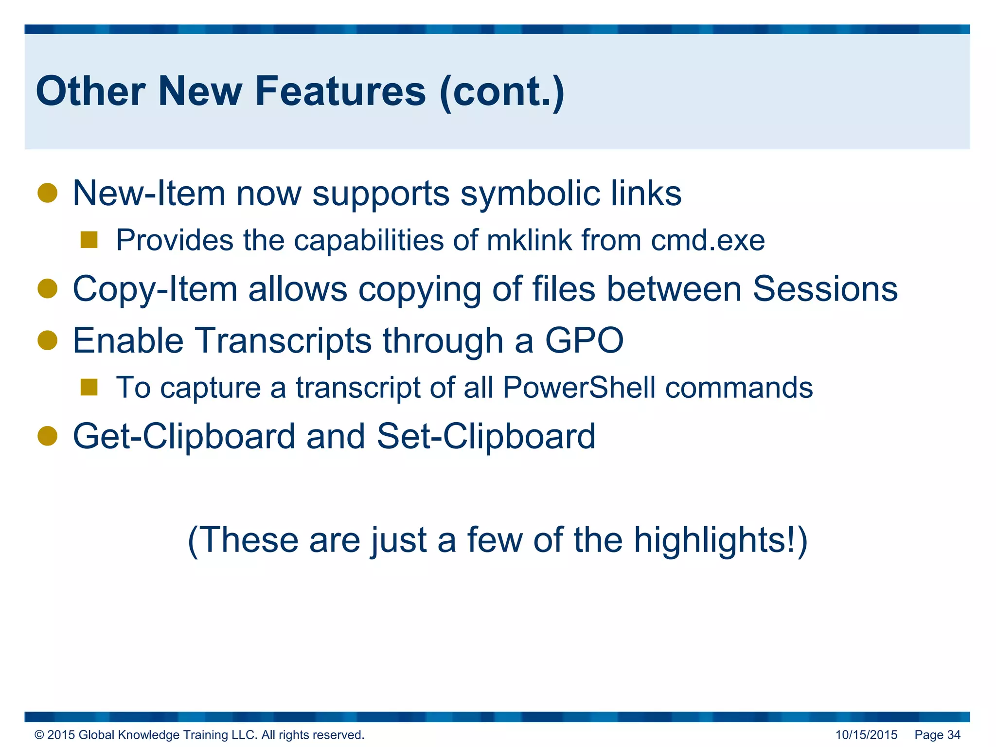 © 2015 Global Knowledge Training LLC. All rights reserved. 10/15/2015 Page 34
Other New Features (cont.)
 New-Item now supports symbolic links
 Provides the capabilities of mklink from cmd.exe
 Copy-Item allows copying of files between Sessions
 Enable Transcripts through a GPO
 To capture a transcript of all PowerShell commands
 Get-Clipboard and Set-Clipboard
(These are just a few of the highlights!)
 