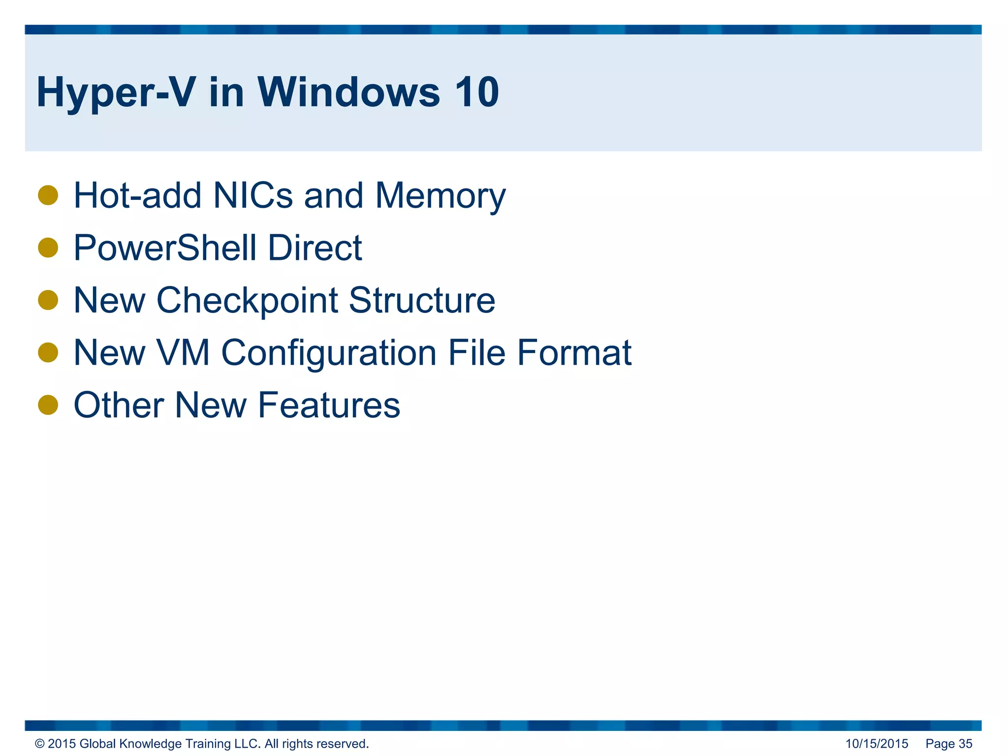 © 2015 Global Knowledge Training LLC. All rights reserved. 10/15/2015 Page 35
Hyper-V in Windows 10
 Hot-add NICs and Memory
 PowerShell Direct
 New Checkpoint Structure
 New VM Configuration File Format
 Other New Features
 