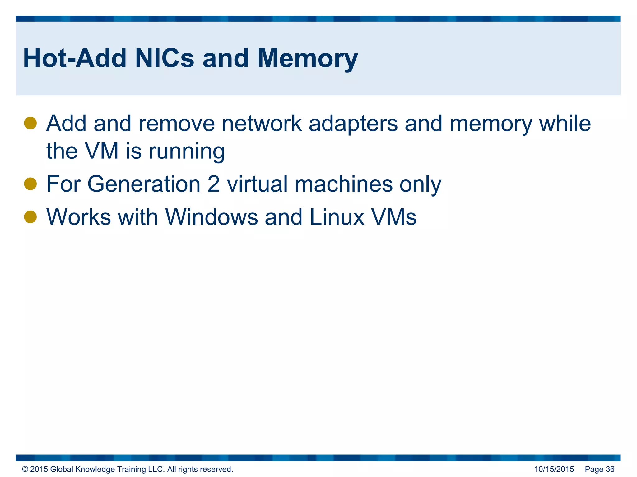 © 2015 Global Knowledge Training LLC. All rights reserved. 10/15/2015 Page 36
Hot-Add NICs and Memory
 Add and remove network adapters and memory while
the VM is running
 For Generation 2 virtual machines only
 Works with Windows and Linux VMs
 