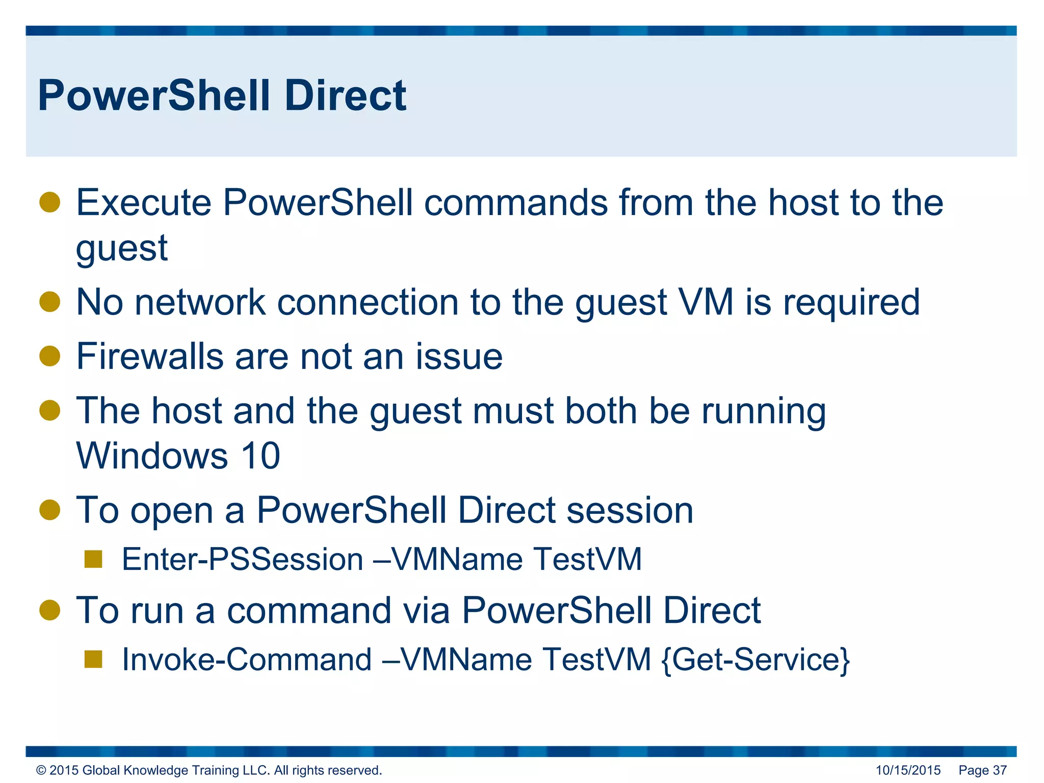 © 2015 Global Knowledge Training LLC. All rights reserved. 10/15/2015 Page 37
PowerShell Direct
 Execute PowerShell commands from the host to the
guest
 No network connection to the guest VM is required
 Firewalls are not an issue
 The host and the guest must both be running
Windows 10
 To open a PowerShell Direct session
 Enter-PSSession –VMName TestVM
 To run a command via PowerShell Direct
 Invoke-Command –VMName TestVM {Get-Service}
 
