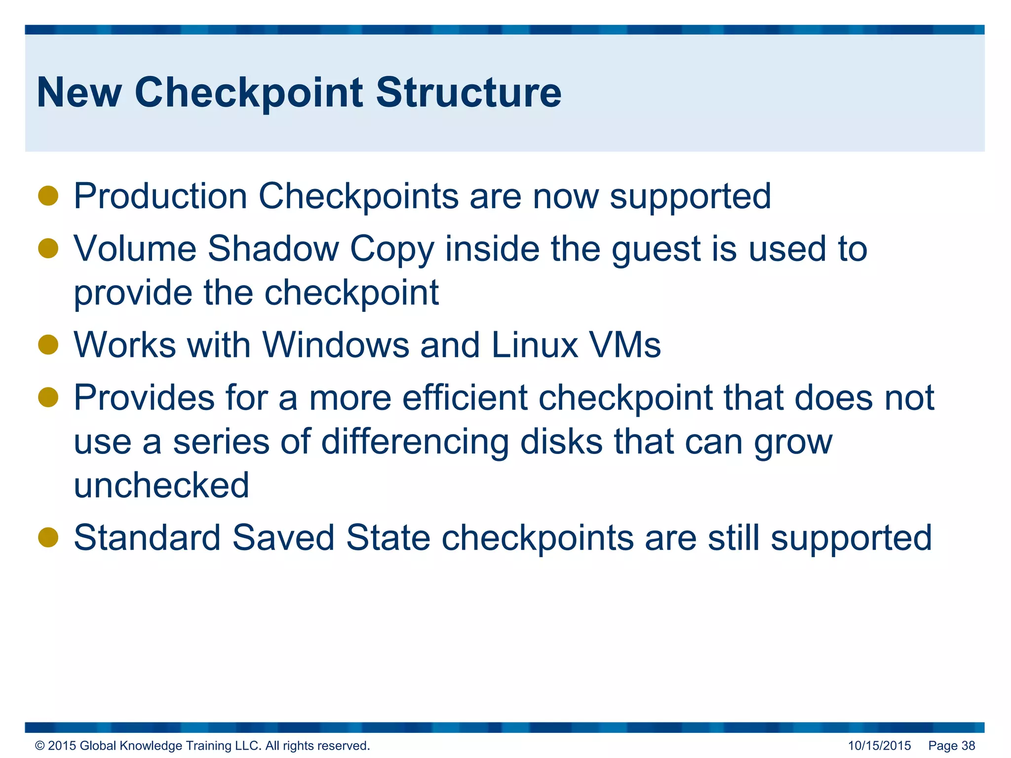 © 2015 Global Knowledge Training LLC. All rights reserved. 10/15/2015 Page 38
New Checkpoint Structure
 Production Checkpoints are now supported
 Volume Shadow Copy inside the guest is used to
provide the checkpoint
 Works with Windows and Linux VMs
 Provides for a more efficient checkpoint that does not
use a series of differencing disks that can grow
unchecked
 Standard Saved State checkpoints are still supported
 