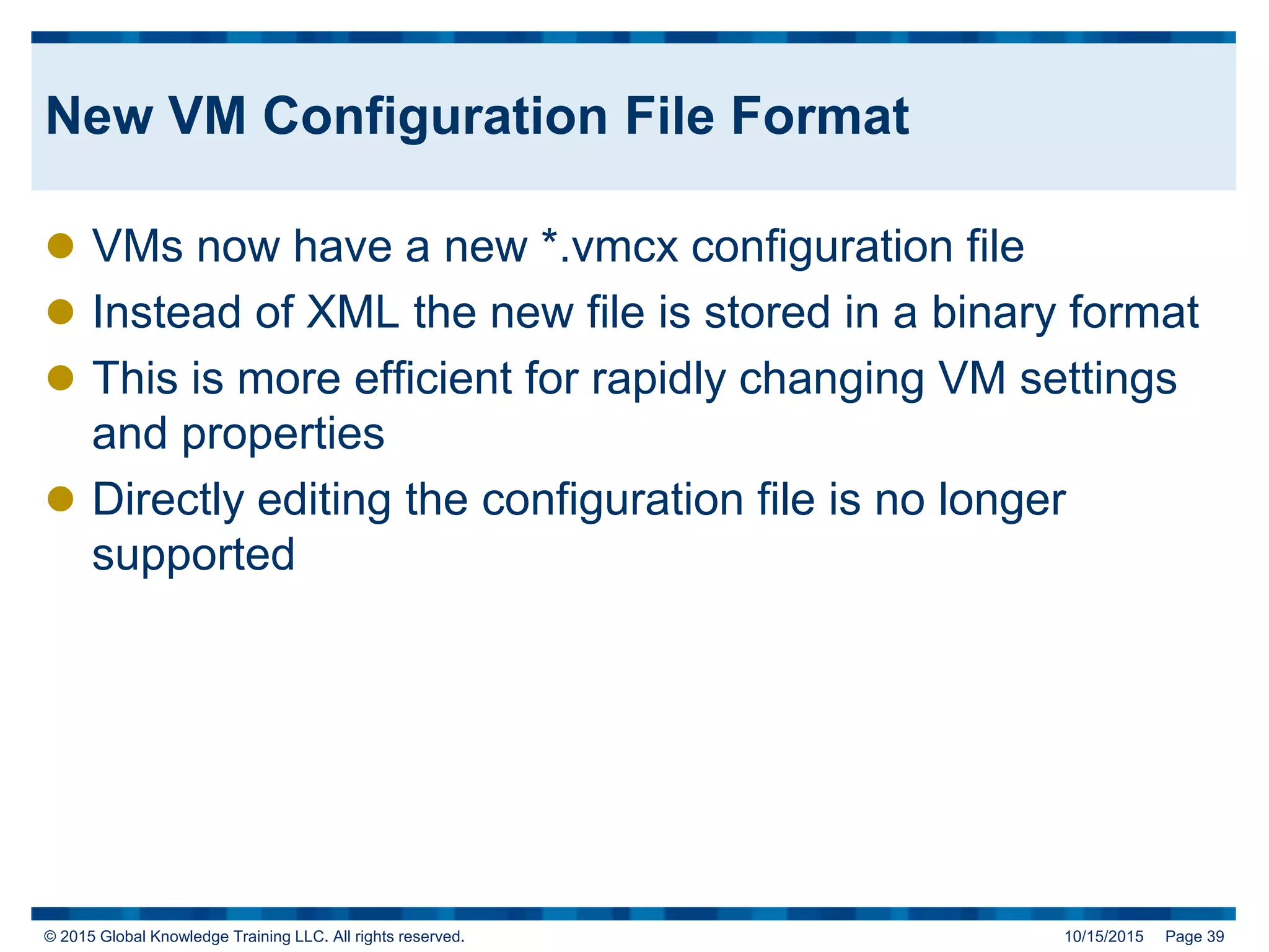 © 2015 Global Knowledge Training LLC. All rights reserved. 10/15/2015 Page 39
New VM Configuration File Format
 VMs now have a new *.vmcx configuration file
 Instead of XML the new file is stored in a binary format
 This is more efficient for rapidly changing VM settings
and properties
 Directly editing the configuration file is no longer
supported
 