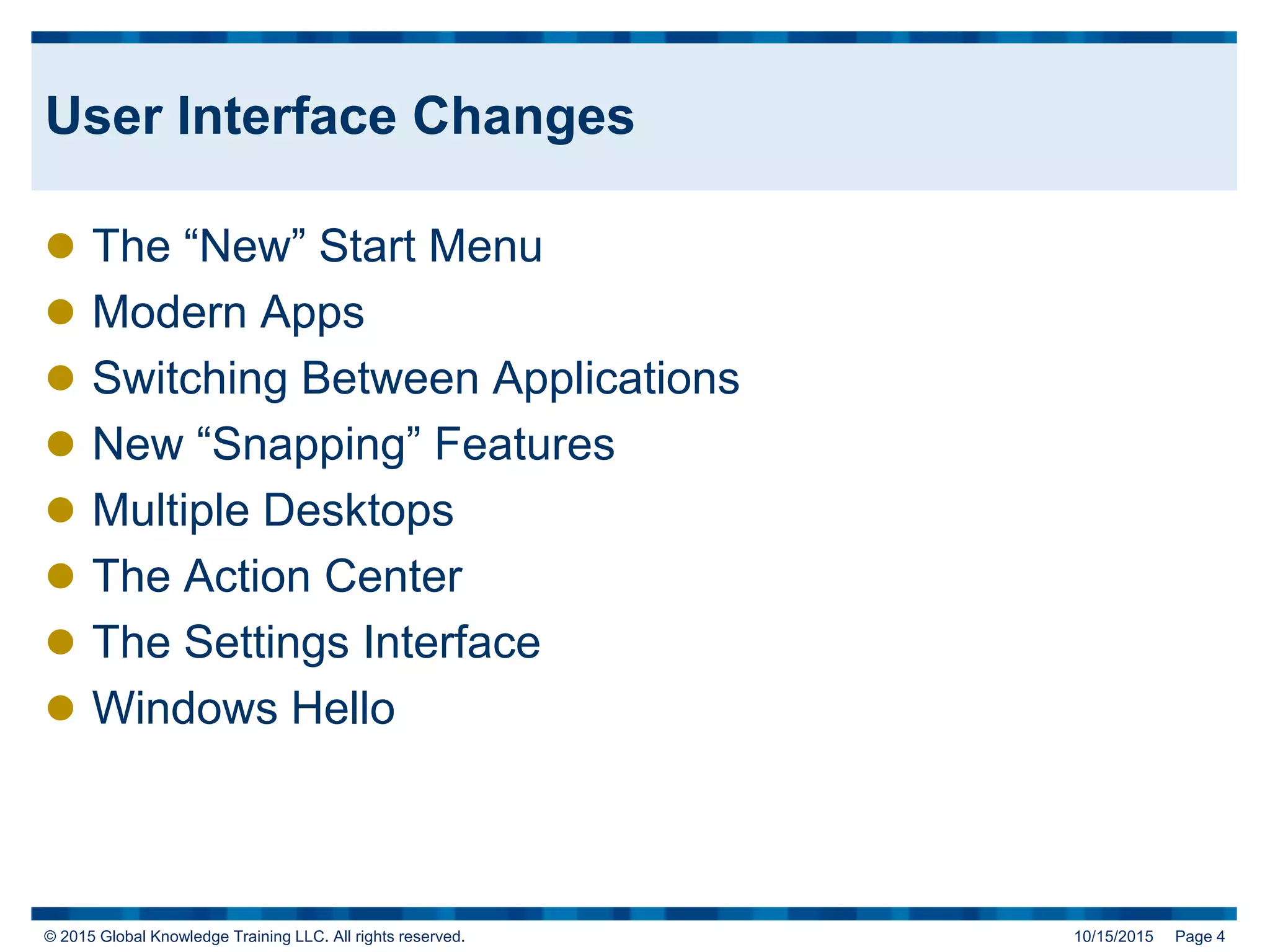 © 2015 Global Knowledge Training LLC. All rights reserved. 10/15/2015 Page 4
User Interface Changes
 The “New” Start Menu
 Modern Apps
 Switching Between Applications
 New “Snapping” Features
 Multiple Desktops
 The Action Center
 The Settings Interface
 Windows Hello
 
