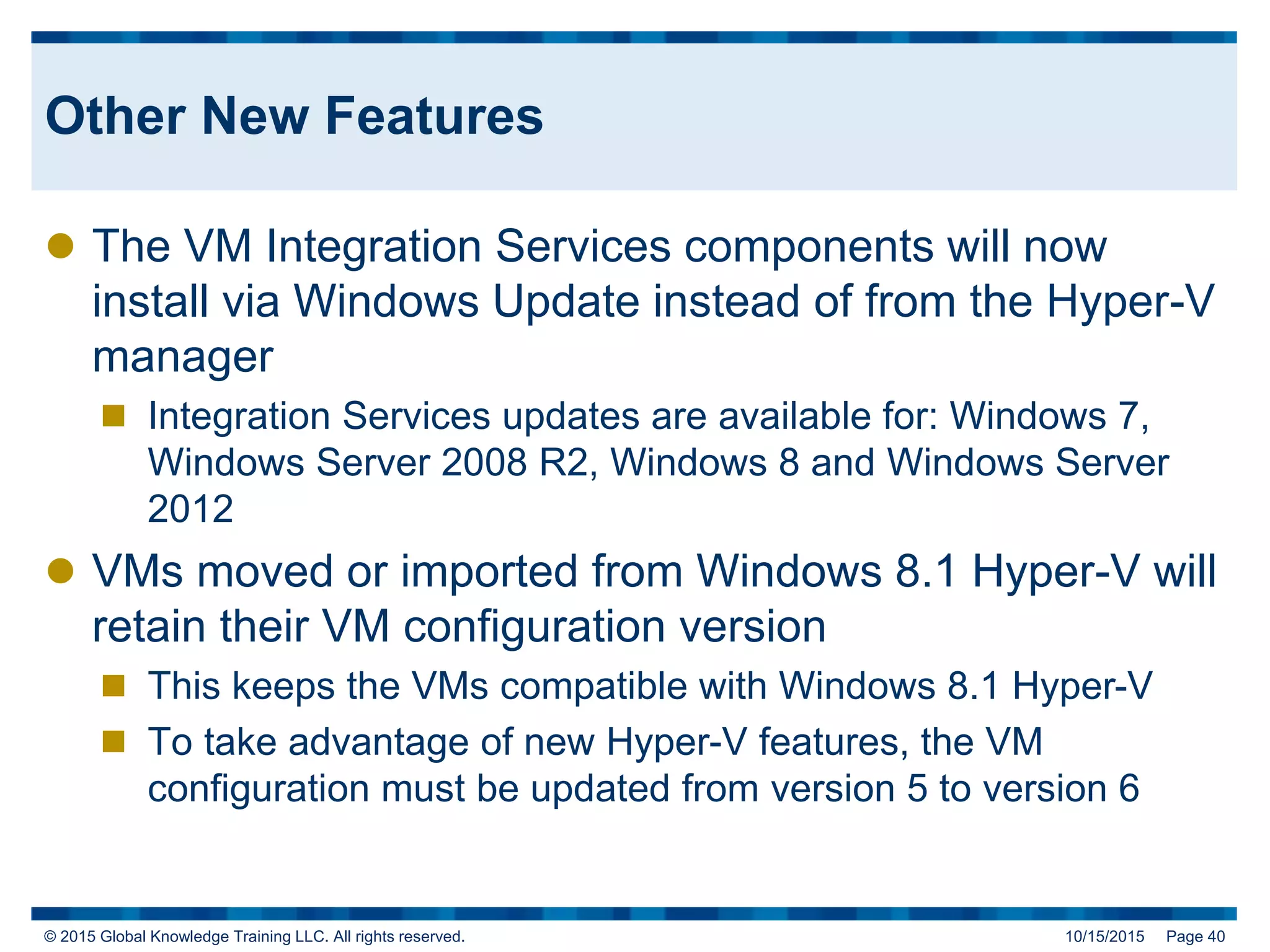© 2015 Global Knowledge Training LLC. All rights reserved. 10/15/2015 Page 40
Other New Features
 The VM Integration Services components will now
install via Windows Update instead of from the Hyper-V
manager
 Integration Services updates are available for: Windows 7,
Windows Server 2008 R2, Windows 8 and Windows Server
2012
 VMs moved or imported from Windows 8.1 Hyper-V will
retain their VM configuration version
 This keeps the VMs compatible with Windows 8.1 Hyper-V
 To take advantage of new Hyper-V features, the VM
configuration must be updated from version 5 to version 6
 