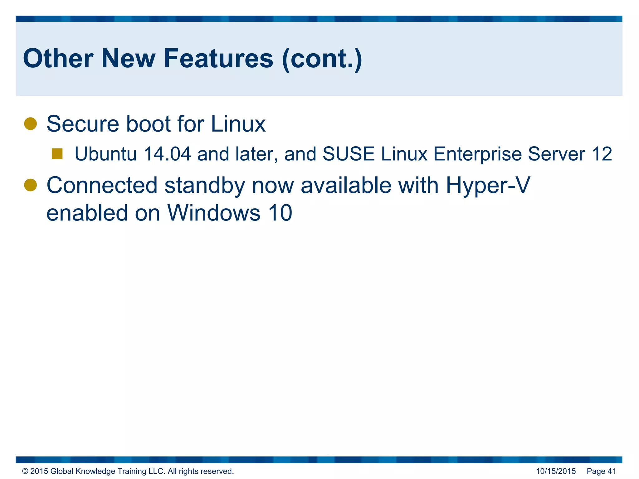 © 2015 Global Knowledge Training LLC. All rights reserved. 10/15/2015 Page 41
Other New Features (cont.)
 Secure boot for Linux
 Ubuntu 14.04 and later, and SUSE Linux Enterprise Server 12
 Connected standby now available with Hyper-V
enabled on Windows 10
 