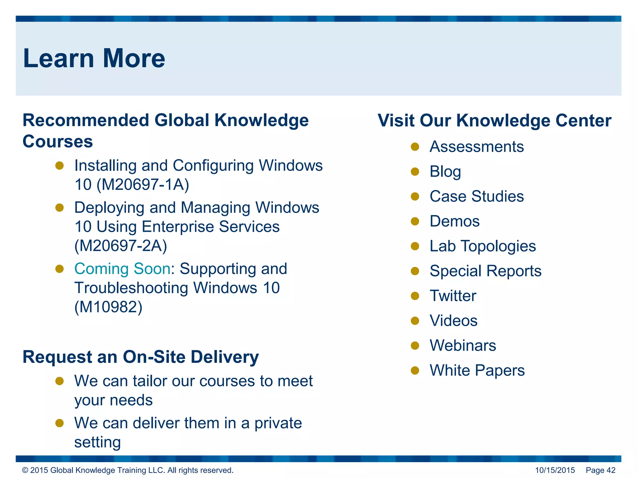 © 2015 Global Knowledge Training LLC. All rights reserved. 10/15/2015 Page 42
Learn More
Recommended Global Knowledge
Courses
 Installing and Configuring Windows
10 (M20697-1A)
 Deploying and Managing Windows
10 Using Enterprise Services
(M20697-2A)
 Coming Soon: Supporting and
Troubleshooting Windows 10
(M10982)
Request an On-Site Delivery
 We can tailor our courses to meet
your needs
 We can deliver them in a private
setting
Visit Our Knowledge Center
 Assessments
 Blog
 Case Studies
 Demos
 Lab Topologies
 Special Reports
 Twitter
 Videos
 Webinars
 White Papers
 