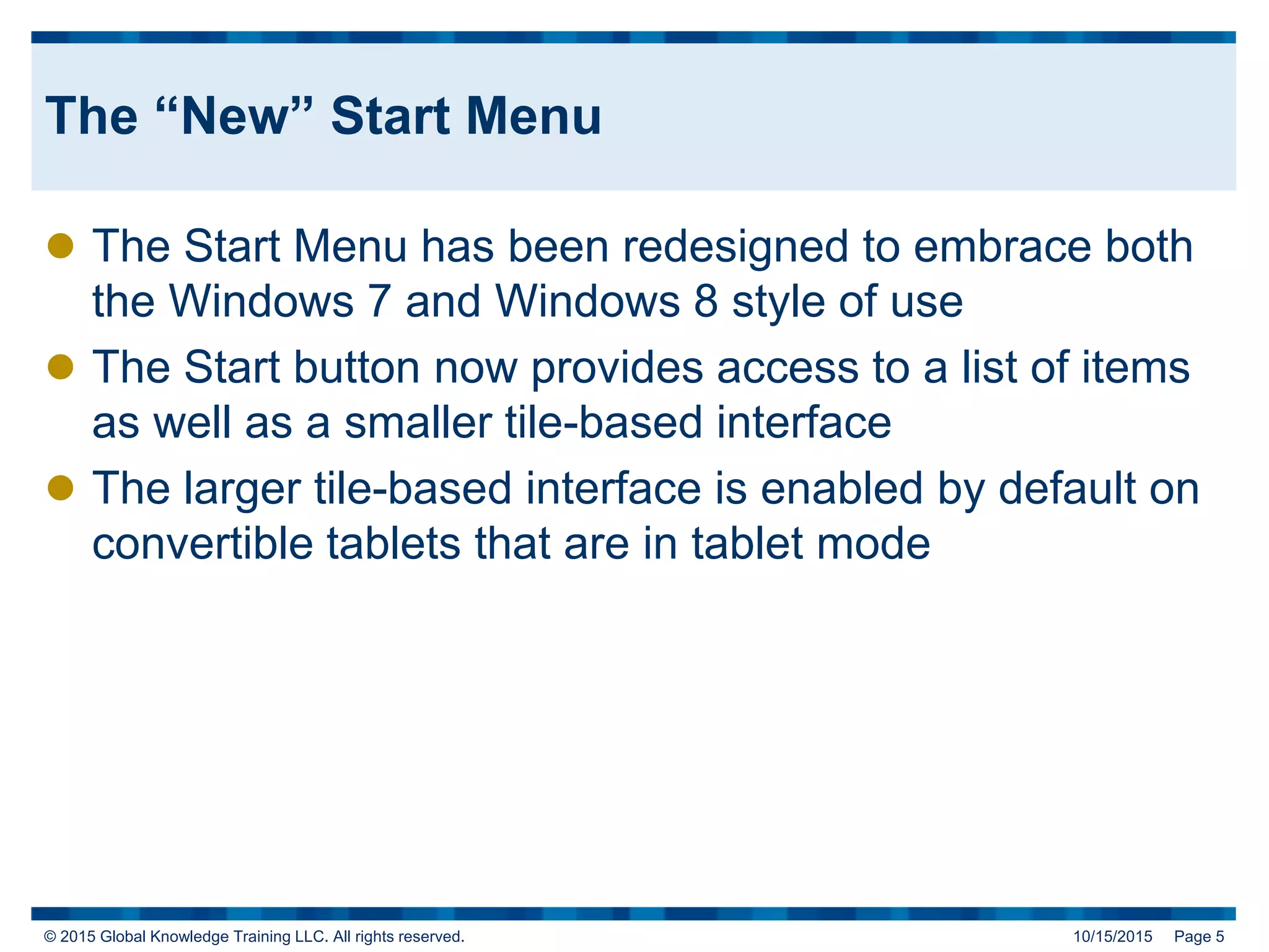 © 2015 Global Knowledge Training LLC. All rights reserved. 10/15/2015 Page 5
The “New” Start Menu
 The Start Menu has been redesigned to embrace both
the Windows 7 and Windows 8 style of use
 The Start button now provides access to a list of items
as well as a smaller tile-based interface
 The larger tile-based interface is enabled by default on
convertible tablets that are in tablet mode
 
