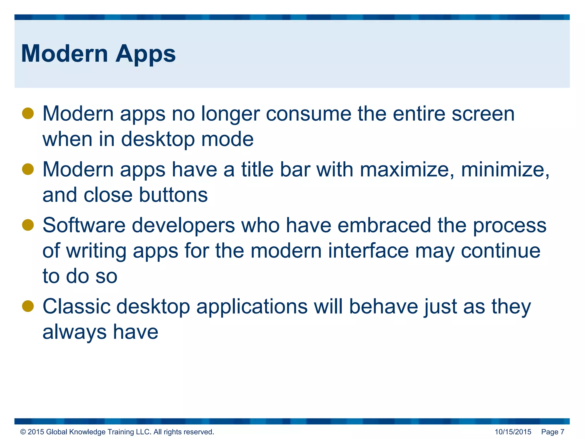 © 2015 Global Knowledge Training LLC. All rights reserved. 10/15/2015 Page 7
Modern Apps
 Modern apps no longer consume the entire screen
when in desktop mode
 Modern apps have a title bar with maximize, minimize,
and close buttons
 Software developers who have embraced the process
of writing apps for the modern interface may continue
to do so
 Classic desktop applications will behave just as they
always have
 