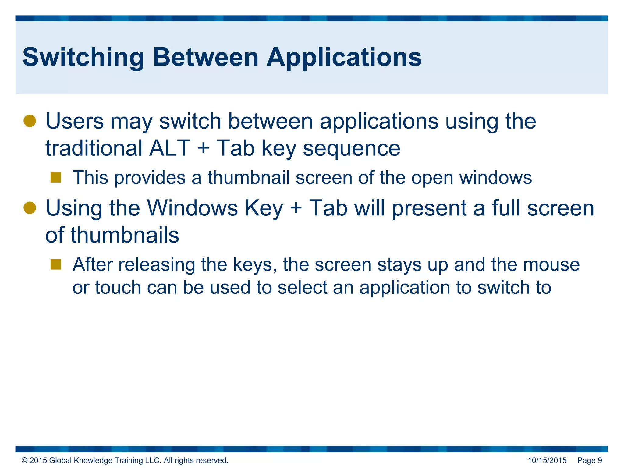 © 2015 Global Knowledge Training LLC. All rights reserved. 10/15/2015 Page 9
Switching Between Applications
 Users may switch between applications using the
traditional ALT + Tab key sequence
 This provides a thumbnail screen of the open windows
 Using the Windows Key + Tab will present a full screen
of thumbnails
 After releasing the keys, the screen stays up and the mouse
or touch can be used to select an application to switch to
 