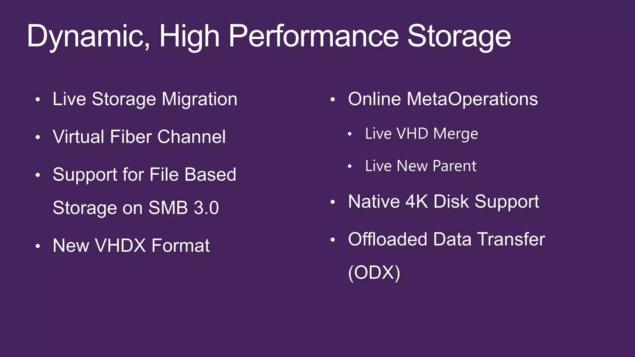 • Live Storage Migration   • Online MetaOperations

• Virtual Fiber Channel      • Live VHD Merge

                             • Live New Parent
• Support for File Based

  Storage on SMB 3.0       • Native 4K Disk Support

• New VHDX Format          • Offloaded Data Transfer
                             (ODX)
 