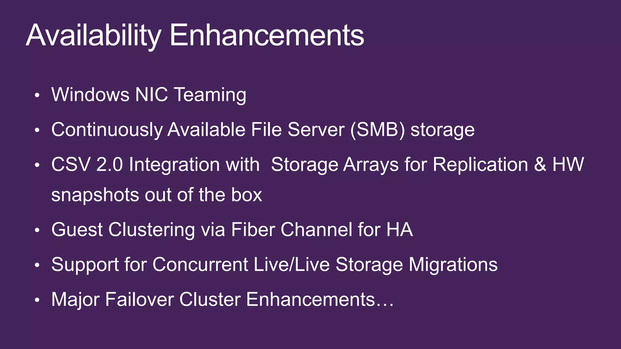 • Windows NIC Teaming

• Continuously Available File Server (SMB) storage
• CSV 2.0 Integration with Storage Arrays for Replication & HW
 snapshots out of the box
• Guest Clustering via Fiber Channel for HA

• Support for Concurrent Live/Live Storage Migrations

• Major Failover Cluster Enhancements…
 