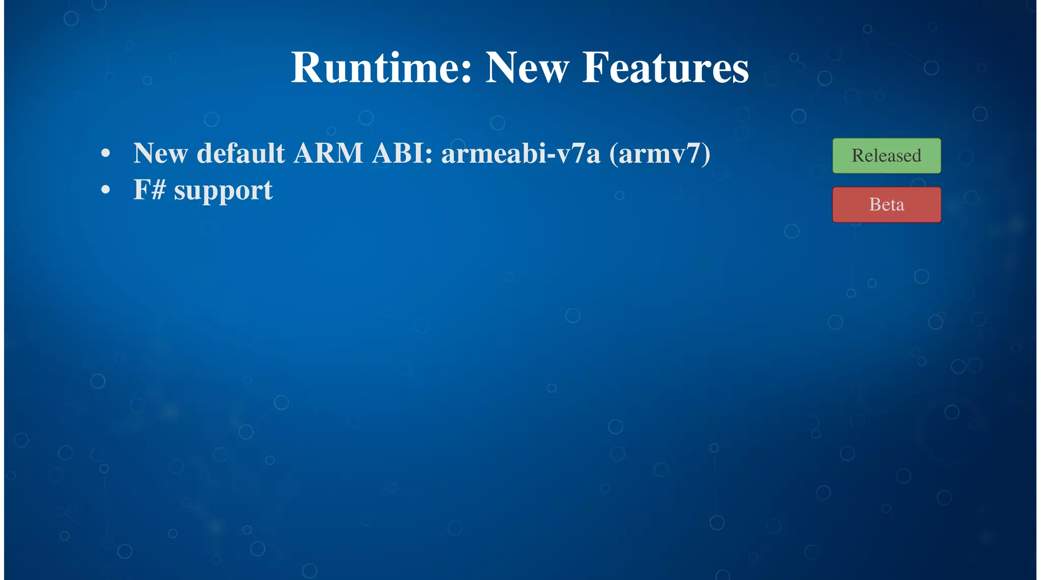Runtime: New Features
New default ARM ABI: armeabi-v7a (armv7)
F# support
Profiling [Beta!]
$ adb shell setprop 
debug.mono.profile log:sample
# Run app on device...
$ adb pull 
/data/.../files/.__override__/profile.mlpd
$ mprof-report profile.mlpd | less
•
•
•
Beta
Released
 