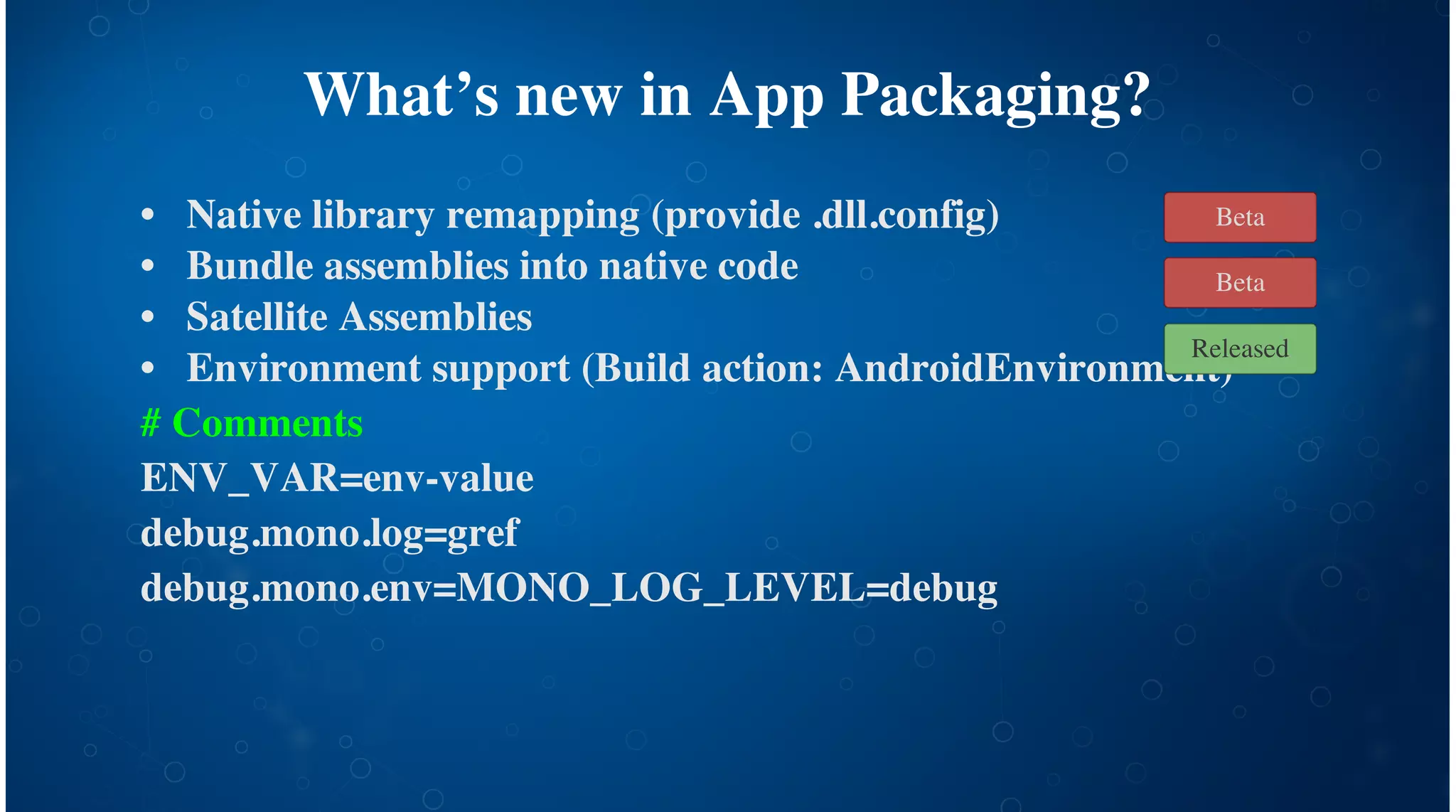 What’s new in App Packaging?
Native library remapping (provide .dll.config)
Bundle assemblies into native code
Satellite Assemblies
Environment support (Build action: AndroidEnvironment)
# Comments
ENV_VAR=env-value
debug.mono.log=gref
debug.mono.env=MONO_LOG_LEVEL=debug
•
•
•
•
Released
Beta
Beta
 