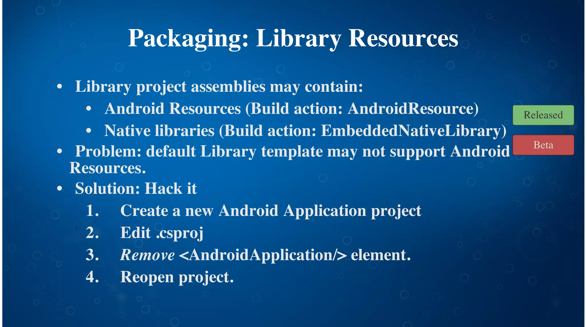 Packaging: Library Resources
Library project assemblies may contain:
Android Resources (Build action: AndroidResource)
Native libraries (Build action: EmbeddedNativeLibrary)
Problem: default Library template may not support Android
Resources.
Solution: Hack it
Create a new Android Application project
Edit .csproj
Remove <AndroidApplication/> element.
Reopen project.
•
•
•
•
•
1.
2.
3.
4.
Beta
Released
 