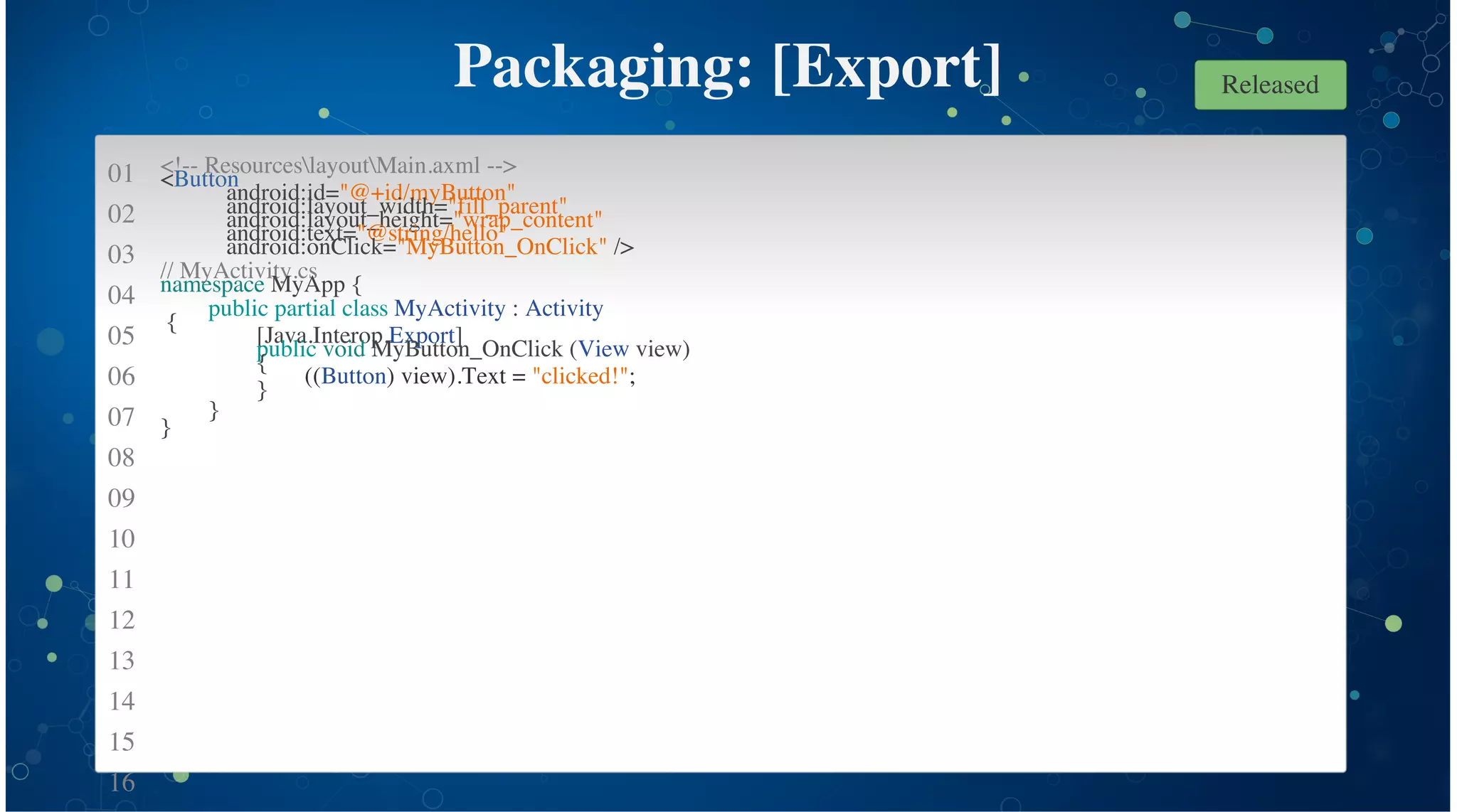 01
02
03
04
05
06
07
08
09
10
11
12
13
14
15
16
Packaging: [Export]
<!-- ResourceslayoutMain.axml -->
<Button
android:id="@+id/myButton"
android:layout_width="fill_parent"
android:layout_height="wrap_content"
android:text="@string/hello"
android:onClick="MyButton_OnClick" />
// MyActivity.cs
namespace MyApp {
public partial class MyActivity : Activity
{
[Java.Interop.Export]
public void MyButton_OnClick (View view)
{
((Button) view).Text = "clicked!";
}
}
}
Released
 