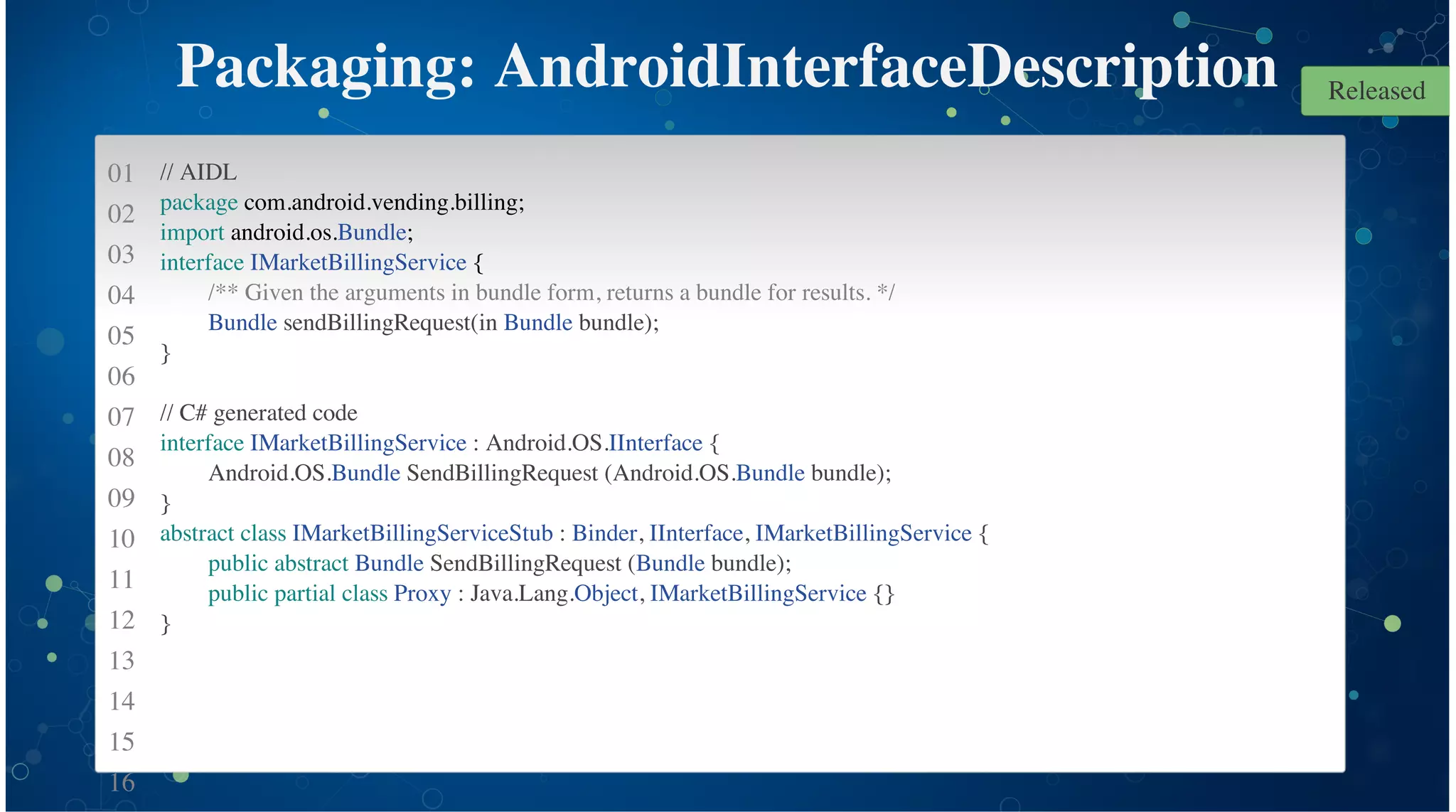 01
02
03
04
05
06
07
08
09
10
11
12
13
14
15
16
Packaging: AndroidInterfaceDescription
// AIDL
package com.android.vending.billing;
import android.os.Bundle;
interface IMarketBillingService {
/** Given the arguments in bundle form, returns a bundle for results. */
Bundle sendBillingRequest(in Bundle bundle);
}
// C# generated code
interface IMarketBillingService : Android.OS.IInterface {
Android.OS.Bundle SendBillingRequest (Android.OS.Bundle bundle);
}
abstract class IMarketBillingServiceStub : Binder, IInterface, IMarketBillingService {
public abstract Bundle SendBillingRequest (Bundle bundle);
public partial class Proxy : Java.Lang.Object, IMarketBillingService {}
}
Released
 
