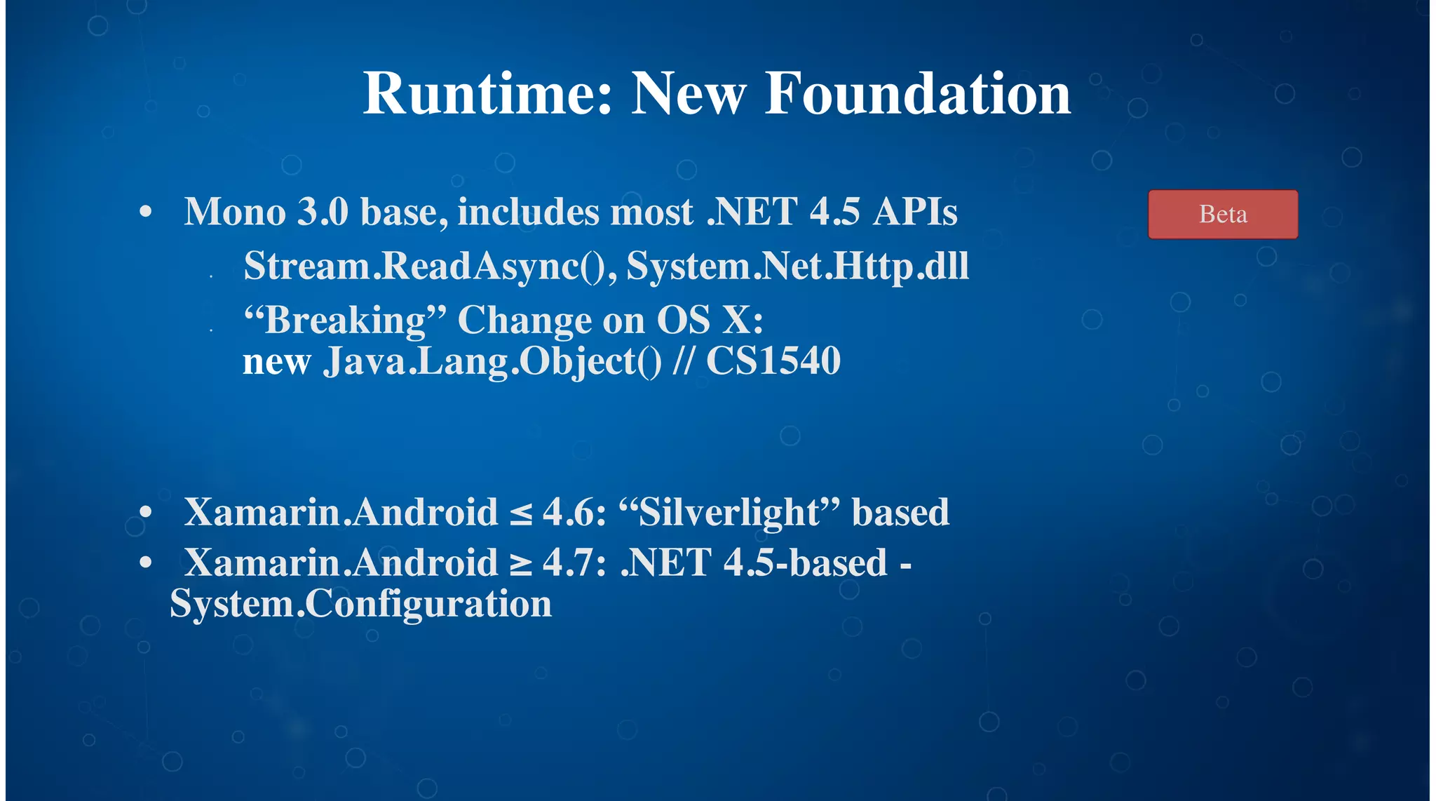 Runtime: New Foundation
Mono 3.0 base, includes most .NET 4.5 APIs
Stream.ReadAsync(), System.Net.Http.dll
“Breaking” Change on OS X:
new Java.Lang.Object() // CS1540
Xamarin.Android ≤ 4.6: “Silverlight” based
Xamarin.Android ≥ 4.7: .NET 4.5-based -
System.Configuration
•
•
•
•
•
Beta
 