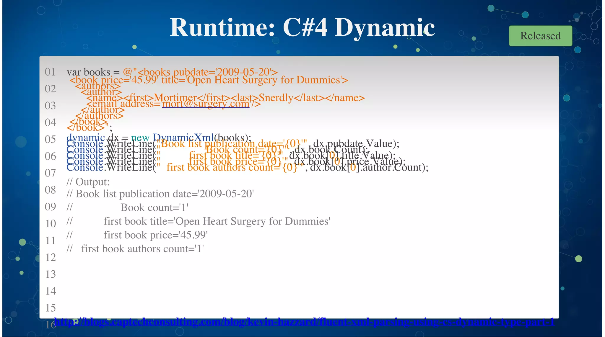 01
02
03
04
05
06
07
08
09
10
11
12
13
14
15
16
Runtime: C#4 Dynamic
var books = @"<books pubdate='2009-05-20'>
<book price='45.99' title='Open Heart Surgery for Dummies'>
<authors>
<author>
<name><first>Mortimer</first><last>Snerdly</last></name>
<email address='mort@surgery.com'/>
</author>
</authors>
</book>
</book>";
dynamic dx = new DynamicXml(books);
Console.WriteLine("Book list publication date='{0}'", dx.pubdate.Value);
Console.WriteLine(" Book count='{0}'", dx.book.Count);
Console.WriteLine(" first book title='{0}'", dx.book[0].title.Value);
Console.WriteLine(" first book price='{0}'", dx.book[0].price.Value);
Console.WriteLine(" first book authors count='{0}'", dx.book[0].author.Count);
// Output:
// Book list publication date='2009-05-20'
// Book count='1'
// first book title='Open Heart Surgery for Dummies'
// first book price='45.99'
// first book authors count='1'
http://blogs.captechconsulting.com/blog/kevin-hazzard/fluent-xml-parsing-using-cs-dynamic-type-part-1
Released
 