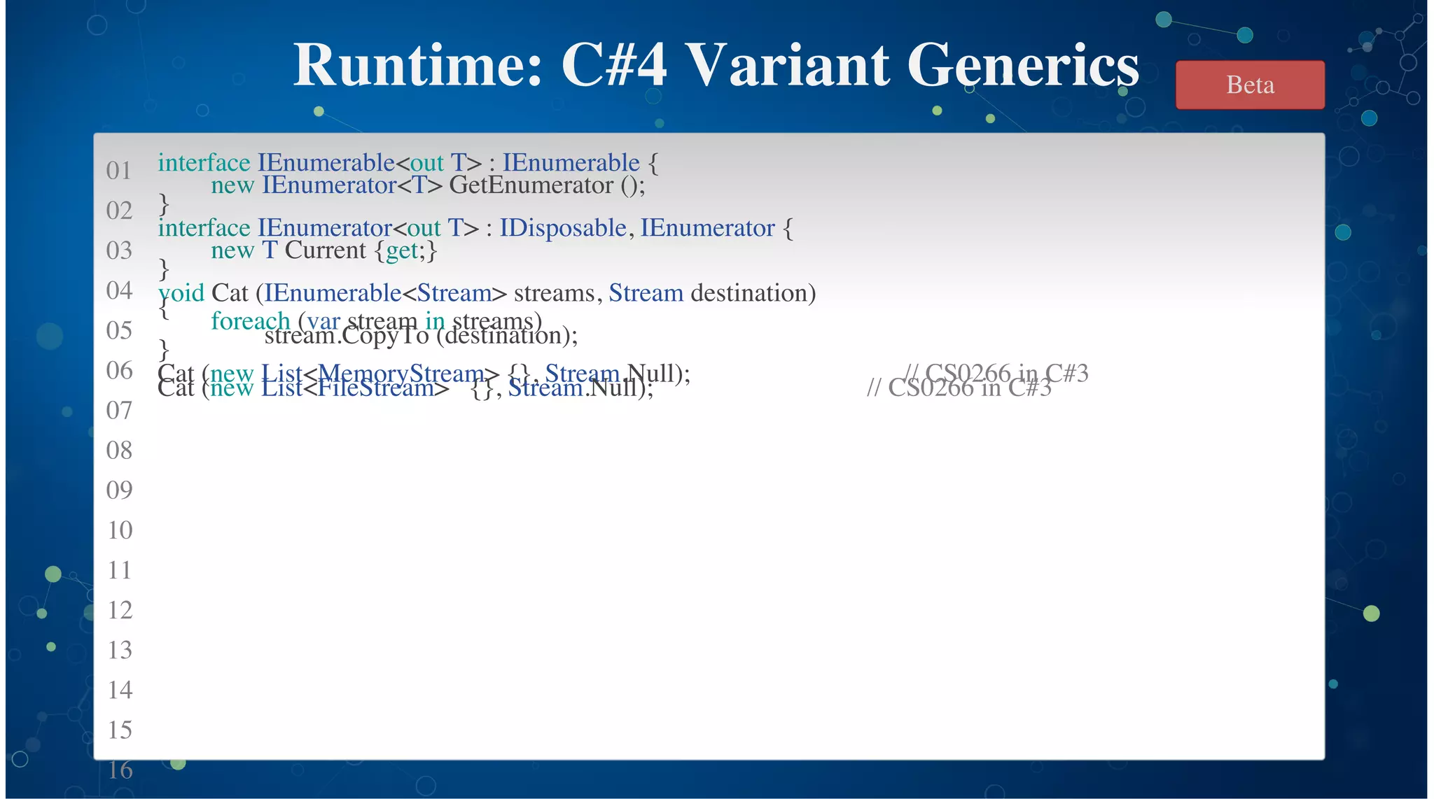 01
02
03
04
05
06
07
08
09
10
11
12
13
14
15
16
Runtime: C#4 Variant Generics
interface IEnumerable<out T> : IEnumerable {
new IEnumerator<T> GetEnumerator ();
}
interface IEnumerator<out T> : IDisposable, IEnumerator {
new T Current {get;}
}
void Cat (IEnumerable<Stream> streams, Stream destination)
{
foreach (var stream in streams)
stream.CopyTo (destination);
}
Cat (new List<MemoryStream> {}, Stream.Null); // CS0266 in C#3
Cat (new List<FileStream> {}, Stream.Null); // CS0266 in C#3
Beta
 