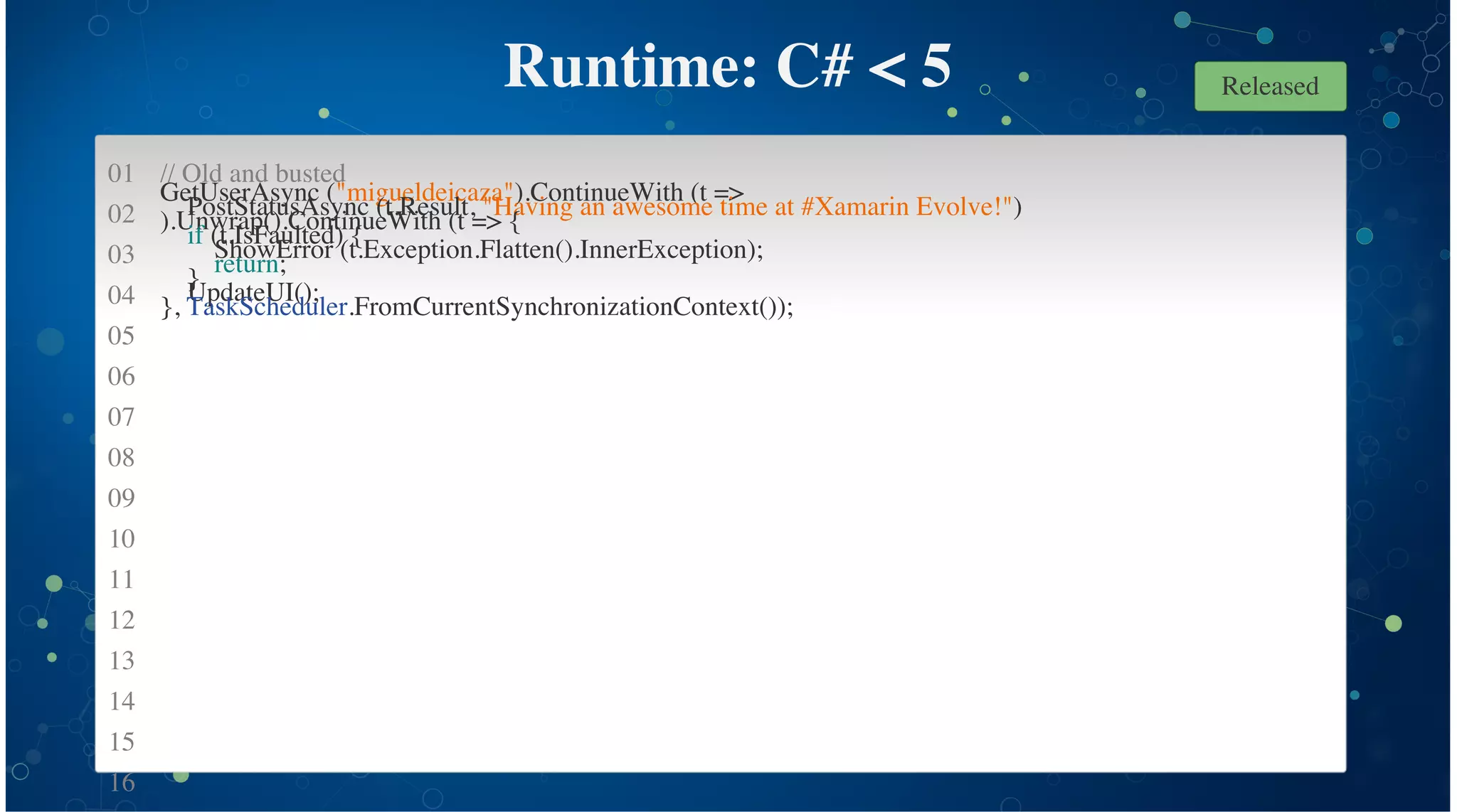 01
02
03
04
05
06
07
08
09
10
11
12
13
14
15
16
Runtime: C# < 5
// Old and busted
GetUserAsync ("migueldeicaza").ContinueWith (t =>
PostStatusAsync (t.Result, "Having an awesome time at #Xamarin Evolve!")
).Unwrap().ContinueWith (t => {
if (t.IsFaulted) {
ShowError (t.Exception.Flatten().InnerException);
return;
}
UpdateUI();
}, TaskScheduler.FromCurrentSynchronizationContext());
Released
 