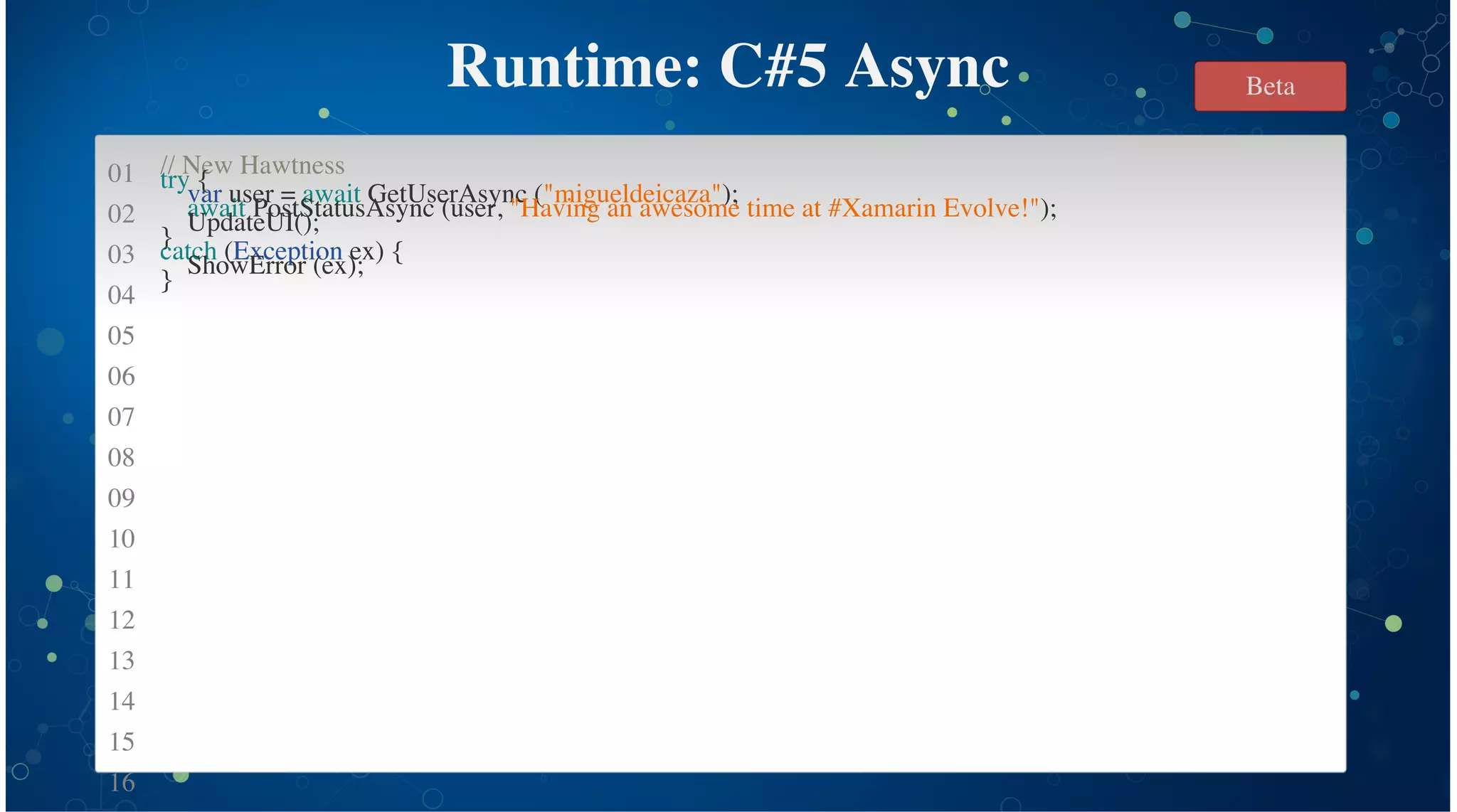 01
02
03
04
05
06
07
08
09
10
11
12
13
14
15
16
Runtime: C#5 Async
// New Hawtness
try {
var user = await GetUserAsync ("migueldeicaza");
await PostStatusAsync (user, "Having an awesome time at #Xamarin Evolve!");
UpdateUI();
}
catch (Exception ex) {
ShowError (ex);
}
Beta
 