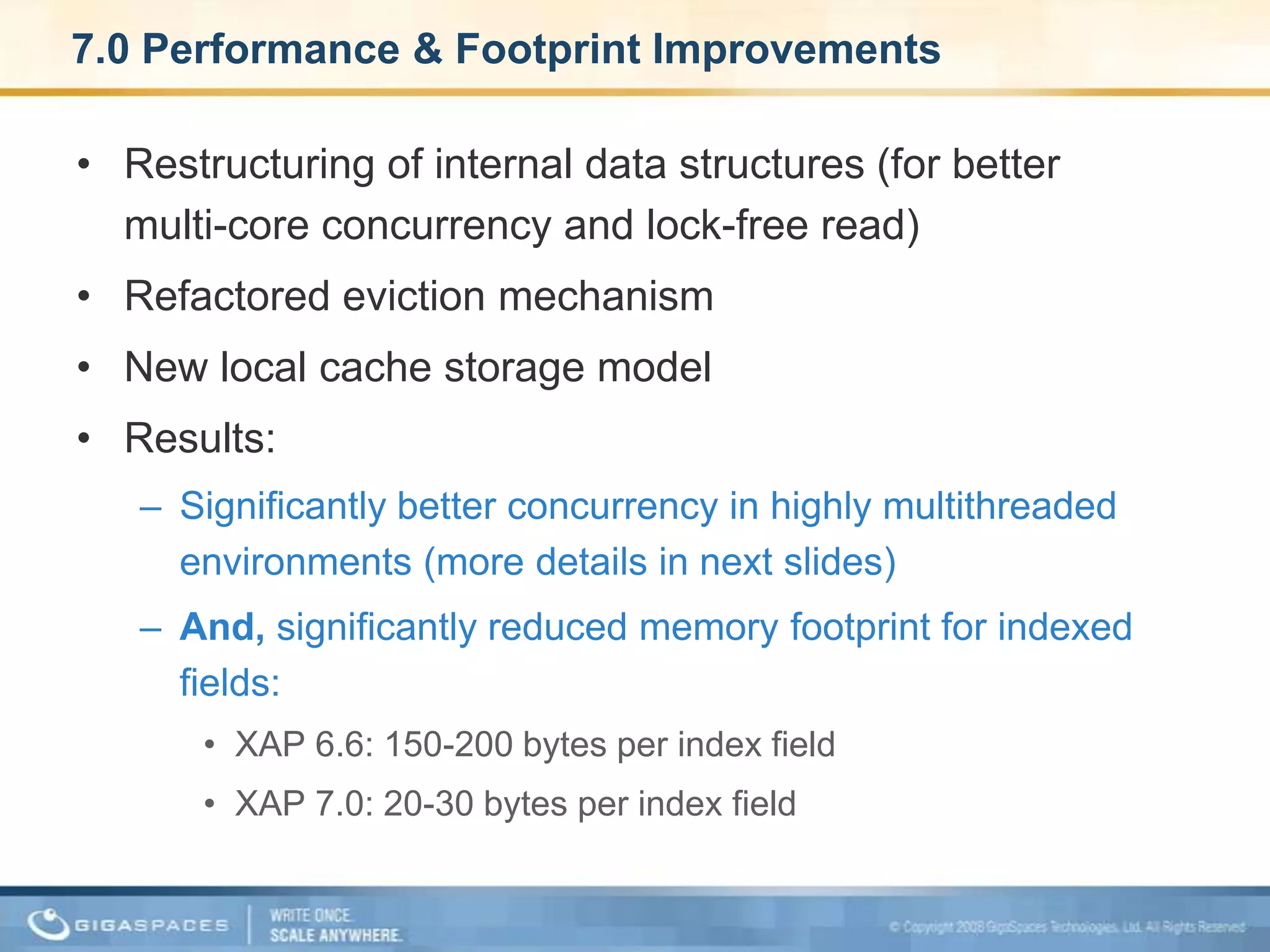 7.0 Performance & Footprint ImprovementsRestructuring of internal data structures (for better multi-core concurrency and lock-free read) Refactored eviction mechanism New local cache storage model Results: Significantly better concurrency in highly multithreaded environments (more details in next slides) And, significantly reduced memory footprint for indexed fields:XAP 6.6: 150-200 bytes per index fieldXAP 7.0: 20-30 bytes per index field