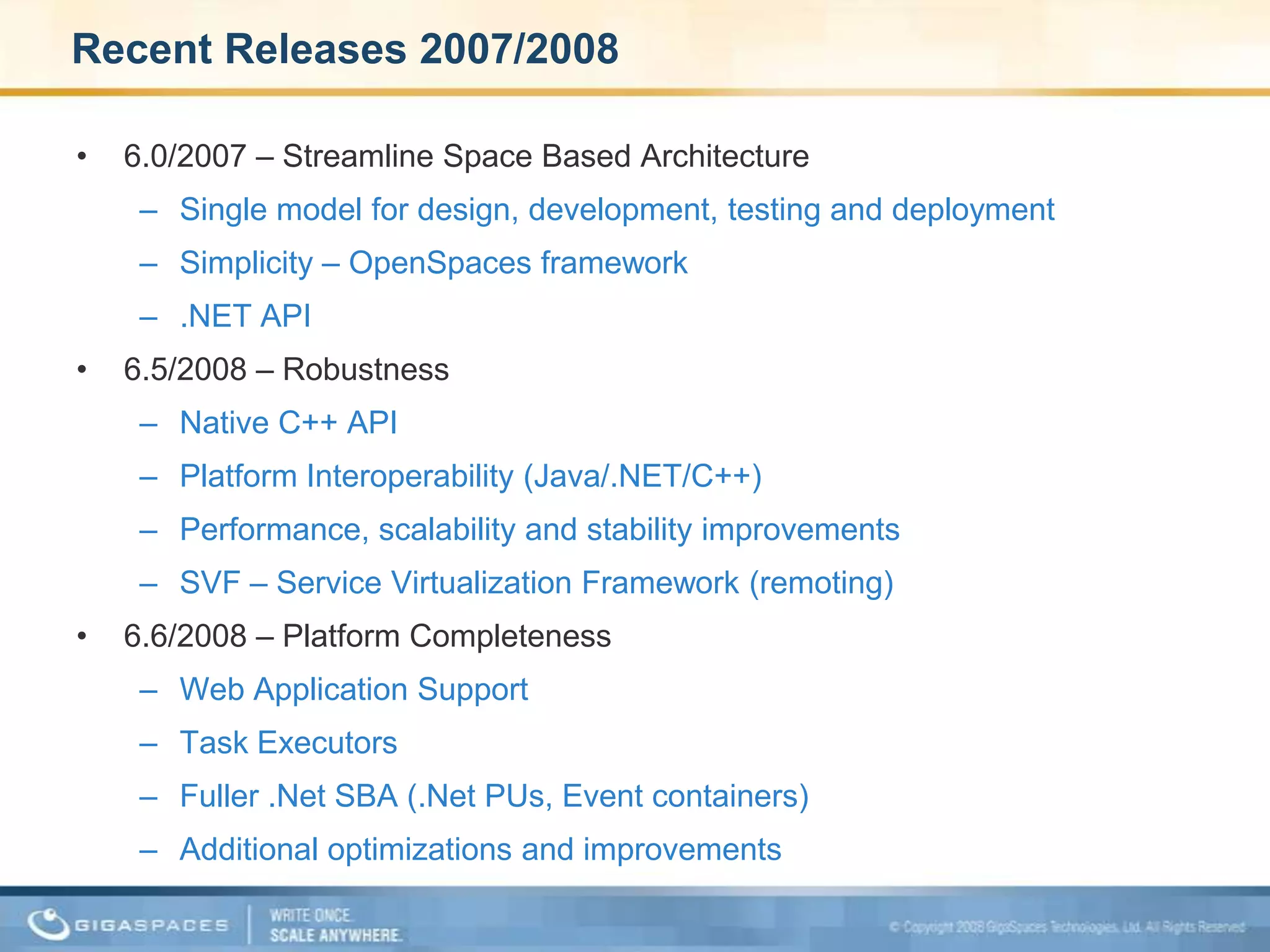 Recent Releases 2007/20086.0/2007 – Streamline Space Based ArchitectureSingle model for design, development, testing and deploymentSimplicity – OpenSpaces framework.NET API 6.5/2008 – RobustnessNative C++ APIPlatform Interoperability (Java/.NET/C++)Performance, scalability and stability improvementsSVF – Service Virtualization Framework (remoting)6.6/2008 – Platform CompletenessWeb Application SupportTask Executors Fuller .Net SBA (.Net PUs, Event containers)Additional optimizations and improvements 