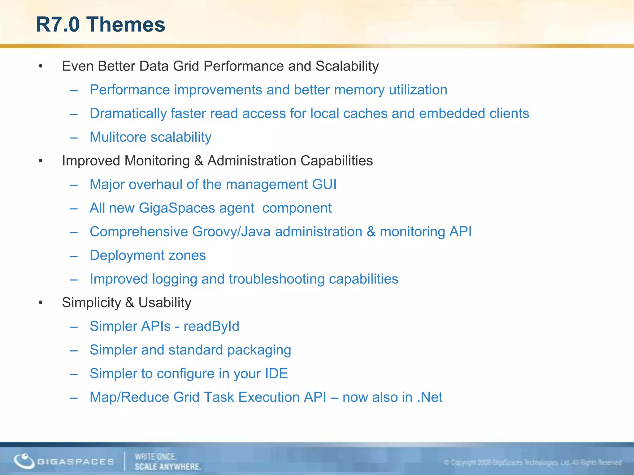 R7.0 ThemesEven Better Data Grid Performance and ScalabilityPerformance improvements and better memory utilizationDramatically faster read access for local caches and embedded clients Mulitcore scalability Improved Monitoring & Administration CapabilitiesMajor overhaul of the management GUIAll new GigaSpaces agent  component Comprehensive Groovy/Java administration & monitoring APIDeployment zonesImproved logging and troubleshooting capabilitiesSimplicity & UsabilitySimpler APIs - readByIdSimpler and standard packagingSimpler to configure in your IDEMap/Reduce Grid Task Execution API – now also in .Net