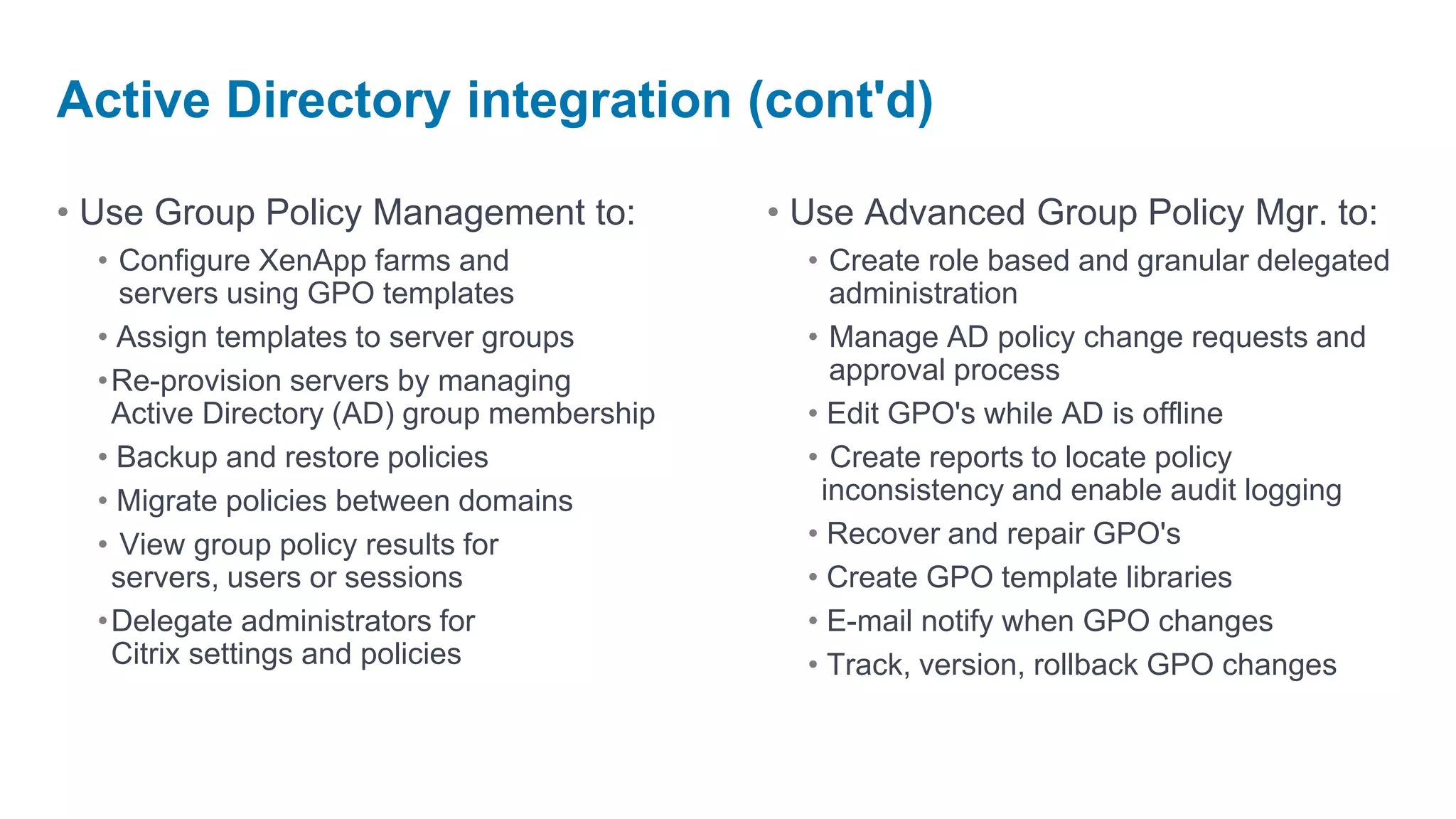 Active Directory integration (cont'd)

• Use Group Policy Management to:           • Use Advanced Group Policy Mgr. to:
  • Configure XenApp farms and                • Create role based and granular delegated
    servers using GPO templates                 administration
  • Assign templates to server groups         • Manage AD policy change requests and
  •Re-provision servers by managing             approval process
   Active Directory (AD) group membership     • Edit GPO's while AD is offline
  • Backup and restore policies               • Create reports to locate policy
  • Migrate policies between domains           inconsistency and enable audit logging
  • View group policy results for             • Recover and repair GPO's
   servers, users or sessions                 • Create GPO template libraries
  •Delegate administrators for                • E-mail notify when GPO changes
   Citrix settings and policies               • Track, version, rollback GPO changes
 