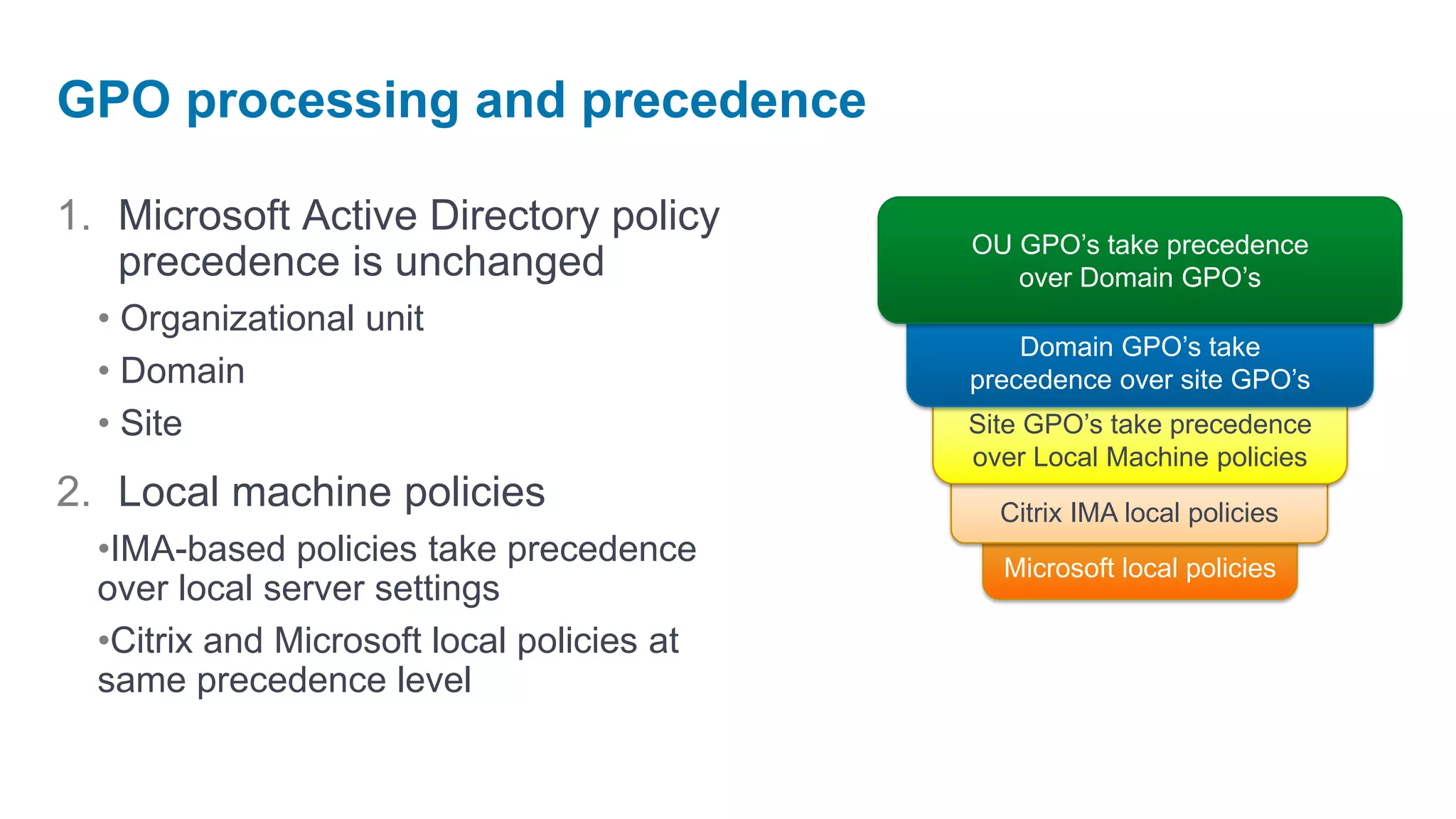 GPO processing and precedence

1. Microsoft Active Directory policy
                                            OU GPO’s take precedence
   precedence is unchanged                     over Domain GPO’s
  • Organizational unit
                                                Domain GPO’s take
  • Domain                                  precedence over site GPO’s
  • Site                                    Site GPO’s take precedence
                                            over Local Machine policies
2. Local machine policies                     Citrix IMA local policies
  •IMA-based policies take precedence         Microsoft local policies
  over local server settings
  •Citrix and Microsoft local policies at
  same precedence level
 