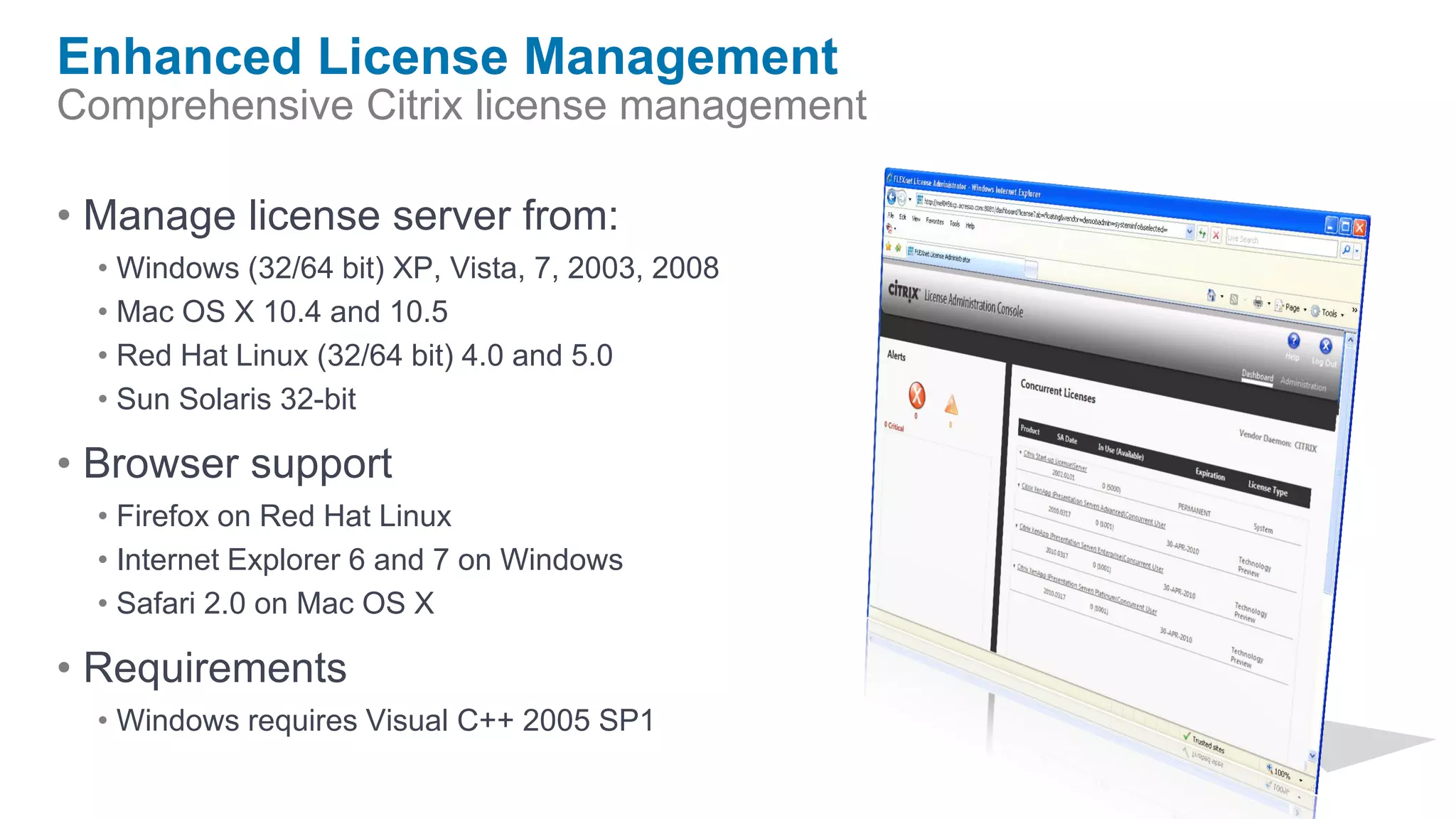 Enhanced License Management
Comprehensive Citrix license management

• Manage license server from:
  • Windows (32/64 bit) XP, Vista, 7, 2003, 2008
  • Mac OS X 10.4 and 10.5
  • Red Hat Linux (32/64 bit) 4.0 and 5.0
  • Sun Solaris 32-bit

• Browser support
  • Firefox on Red Hat Linux
  • Internet Explorer 6 and 7 on Windows
  • Safari 2.0 on Mac OS X

• Requirements
  • Windows requires Visual C++ 2005 SP1
 