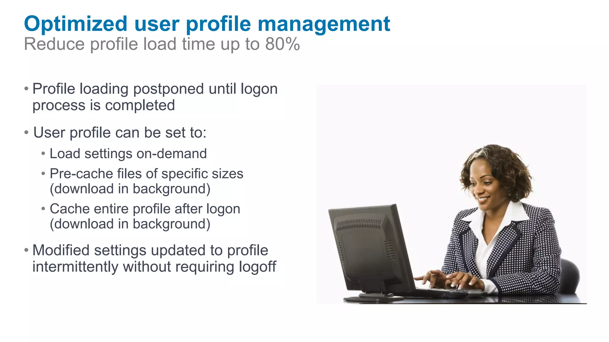 Optimized user profile management
Reduce profile load time up to 80%

• Profile loading postponed until logon
  process is completed
• User profile can be set to:
  • Load settings on-demand
  • Pre-cache files of specific sizes
    (download in background)
  • Cache entire profile after logon
    (download in background)
• Modified settings updated to profile
  intermittently without requiring logoff
 