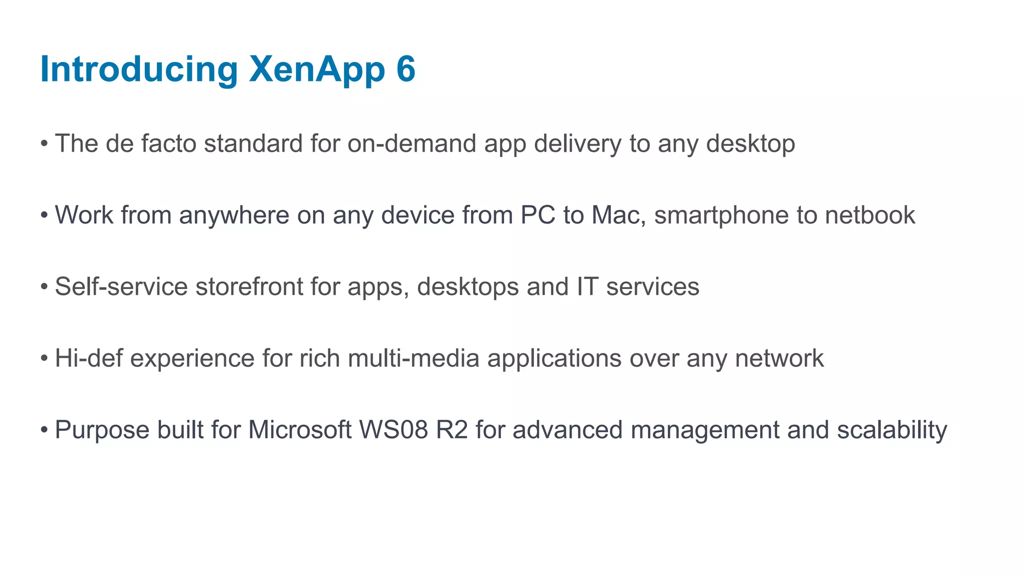 Introducing XenApp 6
• The de facto standard for on-demand app delivery to any desktop

• Work from anywhere on any device from PC to Mac, smartphone to netbook

• Self-service storefront for apps, desktops and IT services

• Hi-def experience for rich multi-media applications over any network

• Purpose built for Microsoft WS08 R2 for advanced management and scalability
 
