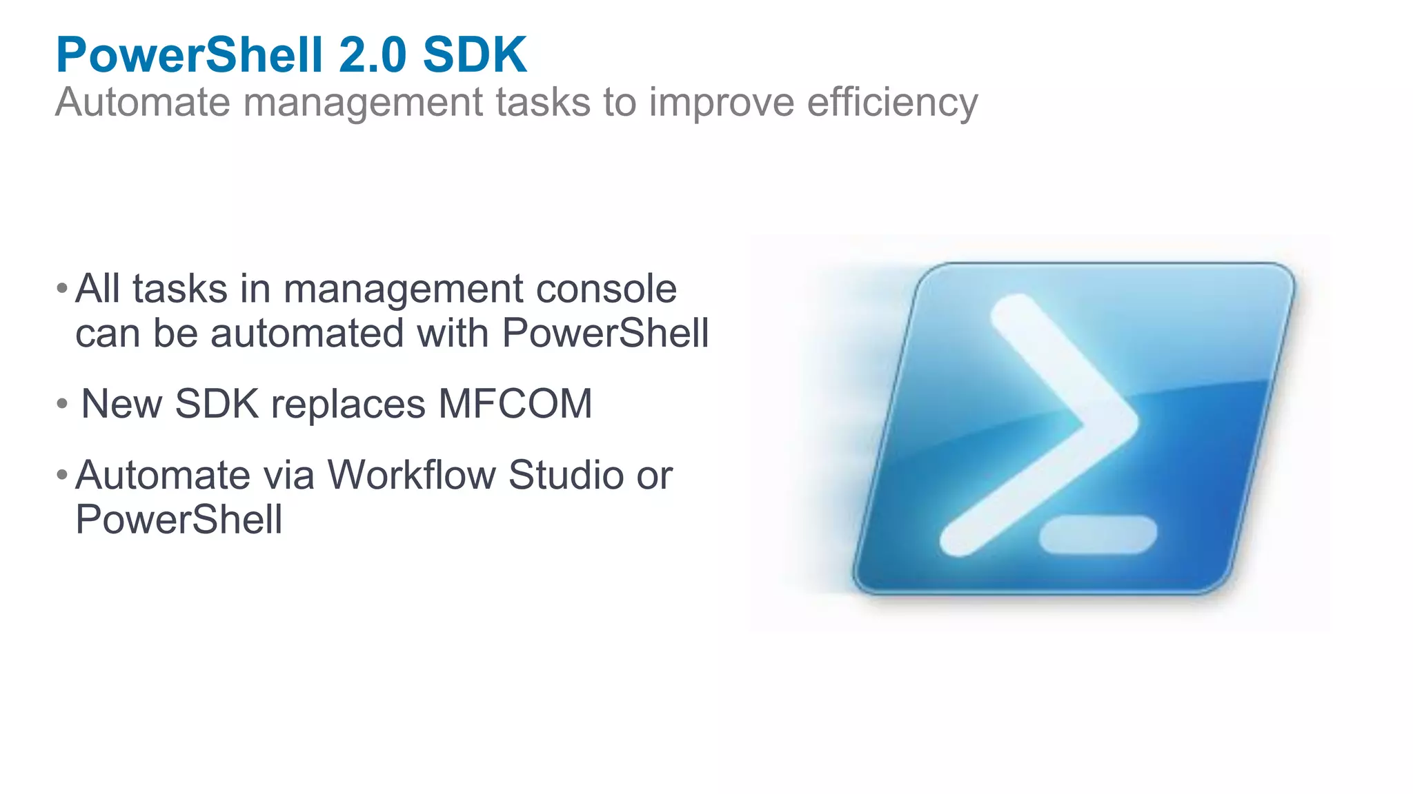 PowerShell 2.0 SDK
Automate management tasks to improve efficiency



• All tasks in management console
  can be automated with PowerShell
• New SDK replaces MFCOM
• Automate via Workflow Studio or
  PowerShell
 