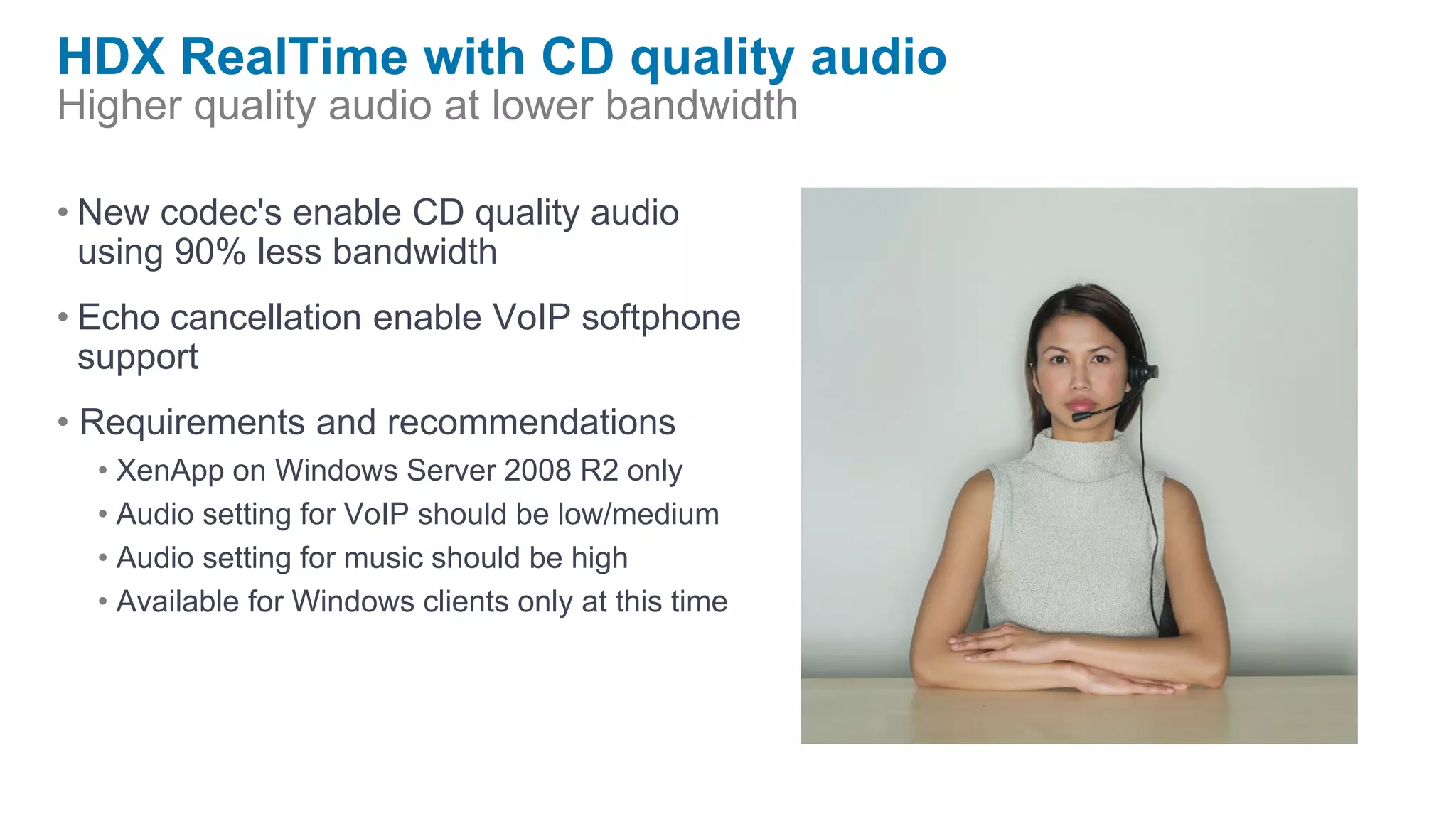 HDX RealTime with CD quality audio
Higher quality audio at lower bandwidth

• New codec's enable CD quality audio
  using 90% less bandwidth
• Echo cancellation enable VoIP softphone
  support
• Requirements and recommendations
  • XenApp on Windows Server 2008 R2 only
  • Audio setting for VoIP should be low/medium
  • Audio setting for music should be high
  • Available for Windows clients only at this time
 