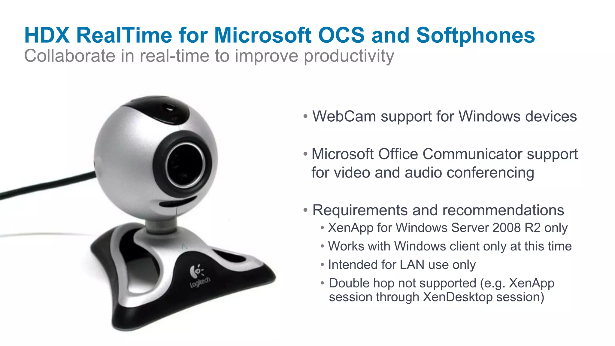 HDX RealTime for Microsoft OCS and Softphones
Collaborate in real-time to improve productivity


                                    • WebCam support for Windows devices

                                    • Microsoft Office Communicator support
                                      for video and audio conferencing

                                    • Requirements and recommendations
                                      • XenApp for Windows Server 2008 R2 only
                                      • Works with Windows client only at this time
                                      • Intended for LAN use only
                                      • Double hop not supported (e.g. XenApp
                                        session through XenDesktop session)
 