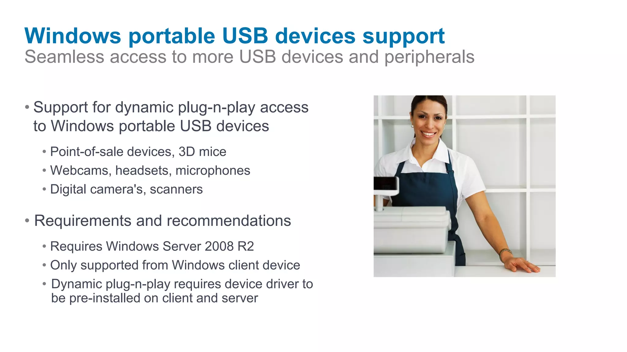 Windows portable USB devices support
Seamless access to more USB devices and peripherals

• Support for dynamic plug-n-play access
  to Windows portable USB devices
  • Point-of-sale devices, 3D mice
  • Webcams, headsets, microphones
  • Digital camera's, scanners

• Requirements and recommendations
  • Requires Windows Server 2008 R2
  • Only supported from Windows client device
  • Dynamic plug-n-play requires device driver to
    be pre-installed on client and server
 