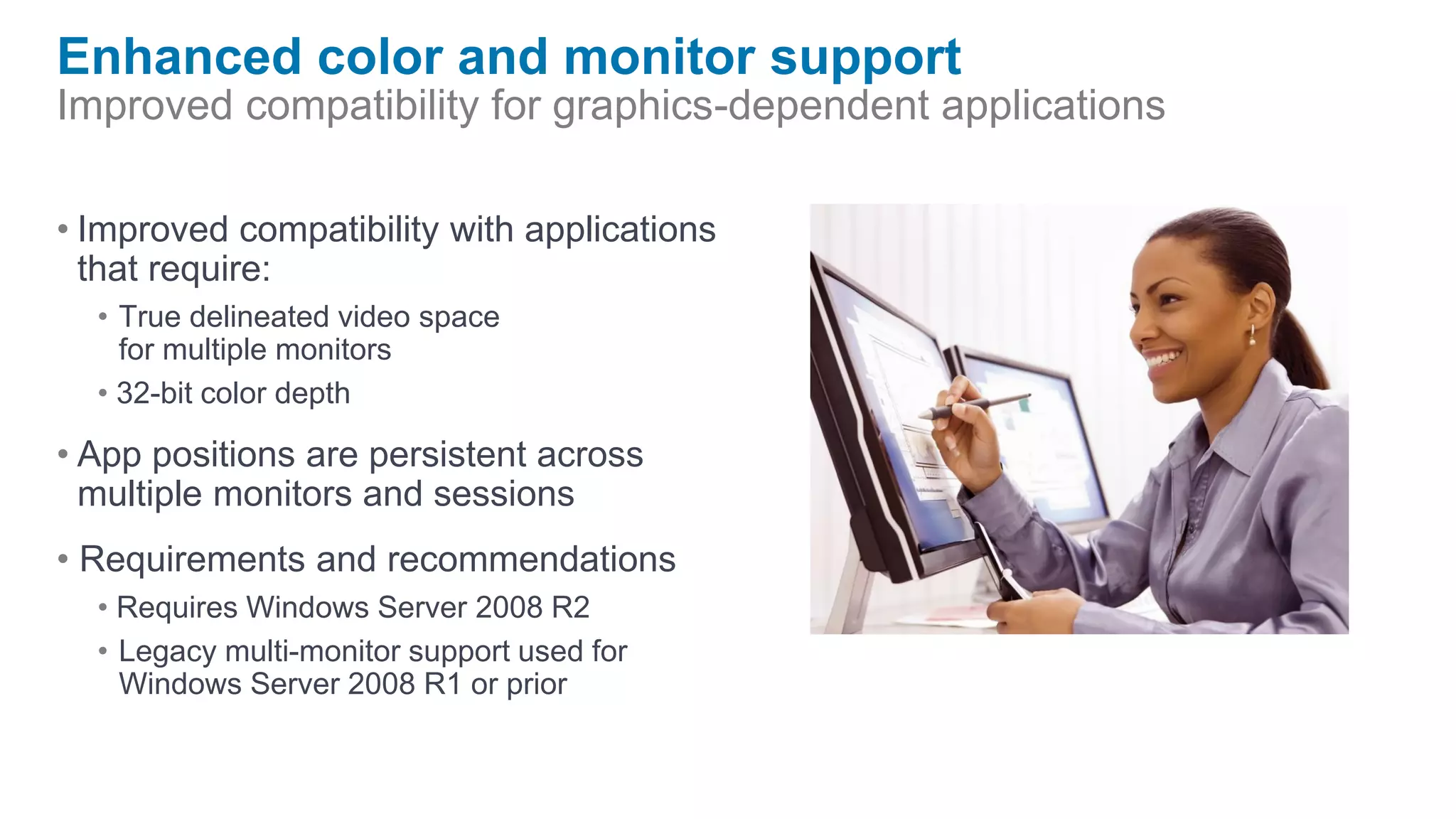 Enhanced color and monitor support
Improved compatibility for graphics-dependent applications

• Improved compatibility with applications
  that require:
  • True delineated video space
    for multiple monitors
  • 32-bit color depth

• App positions are persistent across
  multiple monitors and sessions
• Requirements and recommendations
  • Requires Windows Server 2008 R2
  • Legacy multi-monitor support used for
    Windows Server 2008 R1 or prior
 
