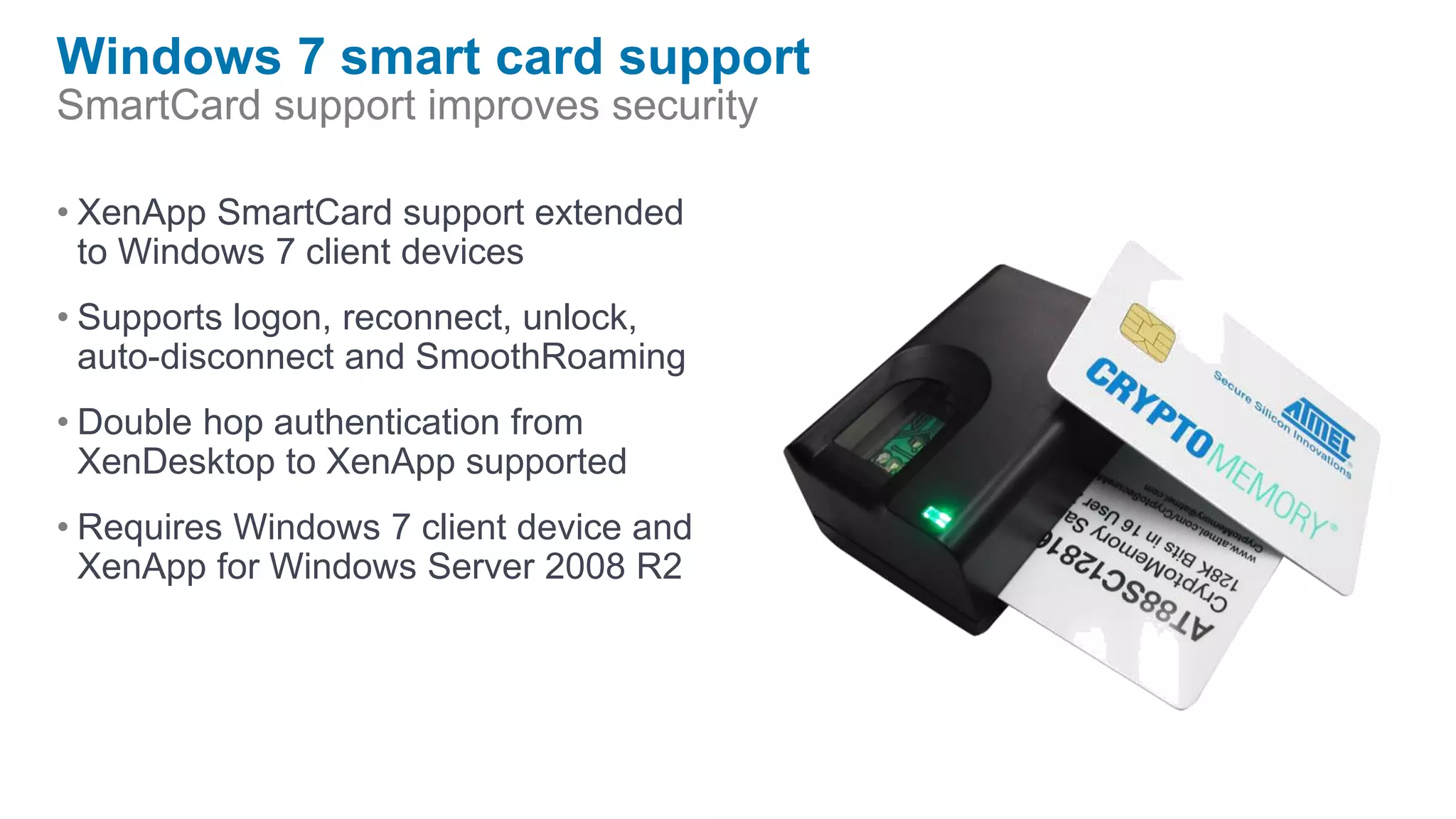 Windows 7 smart card support
SmartCard support improves security

• XenApp SmartCard support extended
  to Windows 7 client devices
• Supports logon, reconnect, unlock,
  auto-disconnect and SmoothRoaming
• Double hop authentication from
  XenDesktop to XenApp supported
• Requires Windows 7 client device and
  XenApp for Windows Server 2008 R2
 