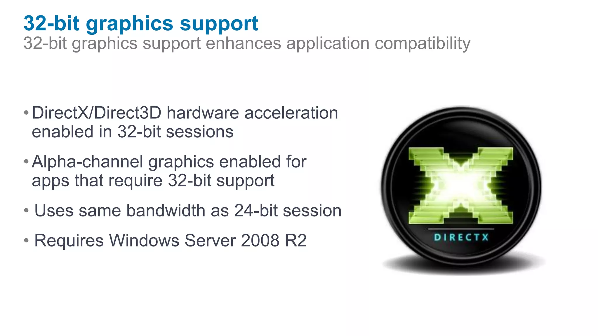 32-bit graphics support
32-bit graphics support enhances application compatibility


• DirectX/Direct3D hardware acceleration
  enabled in 32-bit sessions
• Alpha-channel graphics enabled for
  apps that require 32-bit support
• Uses same bandwidth as 24-bit session
• Requires Windows Server 2008 R2
 