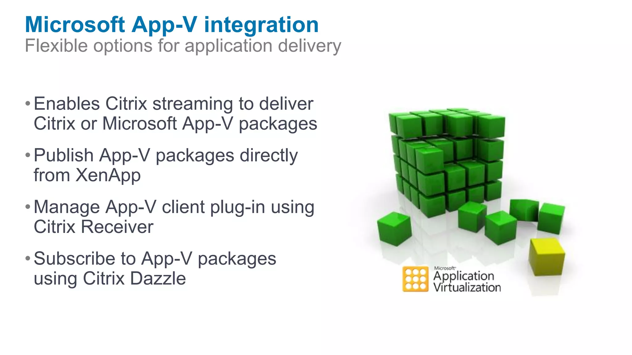 Microsoft App-V integration
Flexible options for application delivery


• Enables Citrix streaming to deliver
  Citrix or Microsoft App-V packages
• Publish App-V packages directly
  from XenApp
• Manage App-V client plug-in using
  Citrix Receiver
• Subscribe to App-V packages
  using Citrix Dazzle
 