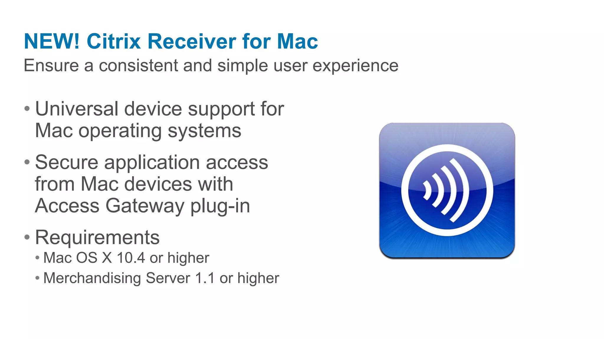 NEW! Citrix Receiver for Mac
Ensure a consistent and simple user experience

• Universal device support for
  Mac operating systems
• Secure application access
  from Mac devices with
  Access Gateway plug-in
• Requirements
 • Mac OS X 10.4 or higher
 • Merchandising Server 1.1 or higher
 