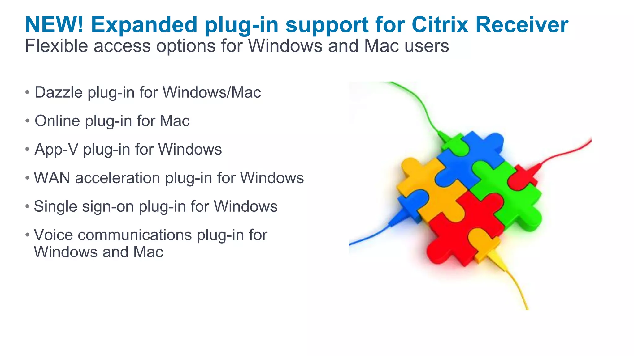 NEW! Expanded plug-in support for Citrix Receiver
Flexible access options for Windows and Mac users

• Dazzle plug-in for Windows/Mac
• Online plug-in for Mac
• App-V plug-in for Windows
• WAN acceleration plug-in for Windows
• Single sign-on plug-in for Windows
• Voice communications plug-in for
  Windows and Mac
 