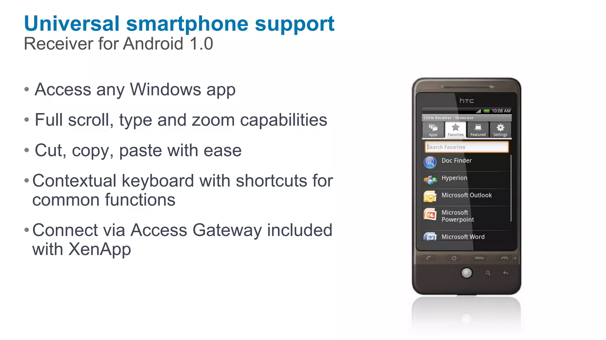 Universal smartphone support
Receiver for Android 1.0

• Access any Windows app
• Full scroll, type and zoom capabilities
• Cut, copy, paste with ease
• Contextual keyboard with shortcuts for
  common functions
• Connect via Access Gateway included
  with XenApp
 