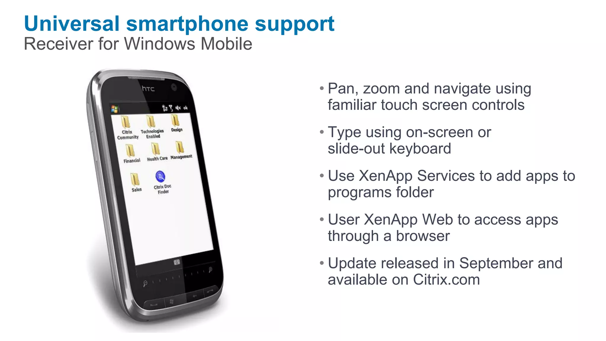 Universal smartphone support
Receiver for Windows Mobile

                              • Pan, zoom and navigate using
                                familiar touch screen controls
                              • Type using on-screen or
                                slide-out keyboard
                              • Use XenApp Services to add apps to
                                programs folder
                              • User XenApp Web to access apps
                                through a browser
                              • Update released in September and
                                available on Citrix.com
 