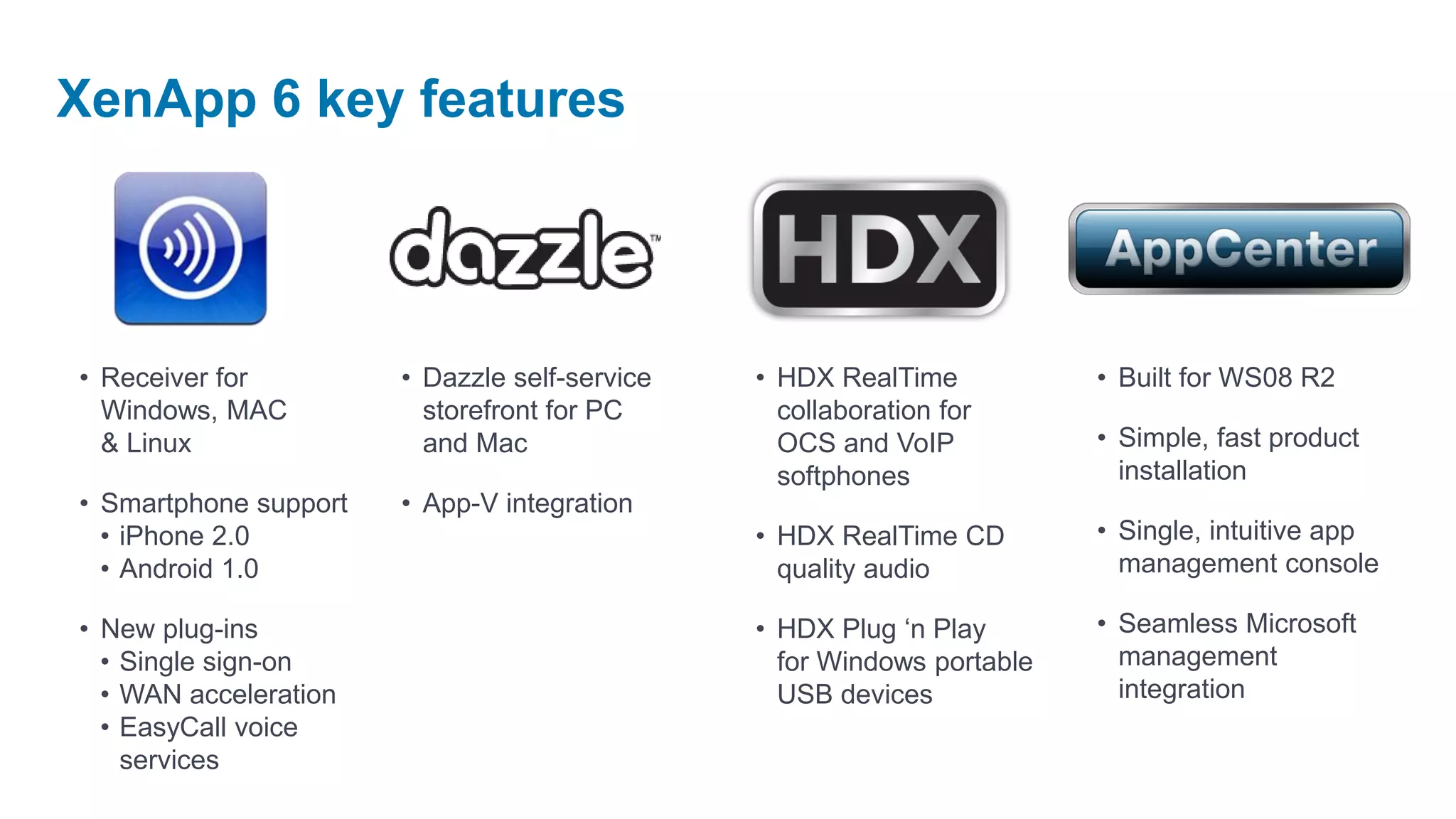 XenApp 6 key features




• Receiver for         • Dazzle self-service   • HDX RealTime           • Built for WS08 R2
  Windows, MAC           storefront for PC       collaboration for
  & Linux                and Mac                 OCS and VoIP           • Simple, fast product
                                                 softphones               installation
• Smartphone support   • App-V integration
  • iPhone 2.0                                 • HDX RealTime CD        • Single, intuitive app
  • Android 1.0                                  quality audio            management console

• New plug-ins                                 • HDX Plug ‘n Play       • Seamless Microsoft
  • Single sign-on                               for Windows portable     management
  • WAN acceleration                             USB devices              integration
  • EasyCall voice
    services
 